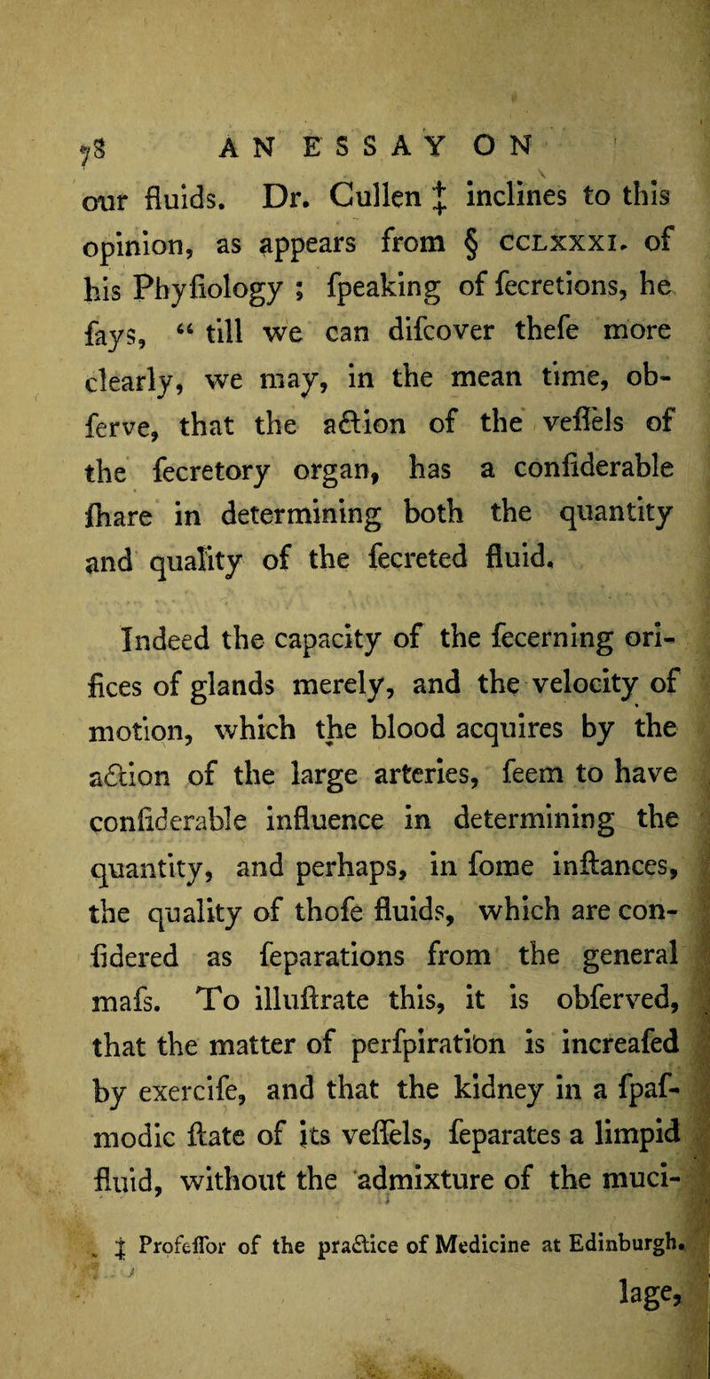 our fluids. Dr. Cullen J inclines to this opinion, as appears from § cclxxxi. of his Phyfiology ; fpeaking of fecretions, he fays, “ till we can difcover thefe more clearly, we may, in the mean time, ob- ferve, that the a&ion of the veflels of the fecretory organ, has a confiderable fhare in determining both the quantity and quality of the fecreted fluid. Indeed the capacity of the fecerning ori¬ fices of glands merely, and the velocity of motion, which the blood acquires by the action of the large arteries, feem to have confiderable influence in determining the quantity, and perhaps, in feme inftances, the quality of thofe fluids, which are con- fidered as feparations from the general mafs. To illuftrate this, it is obferved, that the matter of perfpirati'on is increafed by exercife, and that the kidney in a fpaf- modic ftate of its veflels, feparates a limpid fluid, without the admixture of the muci- ■* J ProfeiTor of the practice of Medicine at Edinburgh. lage.