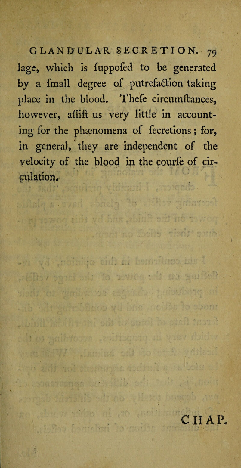 lagc, which is fuppofed to be generated by a (mall degree of putrefaction taking place in the blood. Thefe circumftances, however, affift us very little in account¬ ing for the phenomena of fecretions; for, in general, they are independent of the velocity of the blood in the courfe of cir¬ culation.