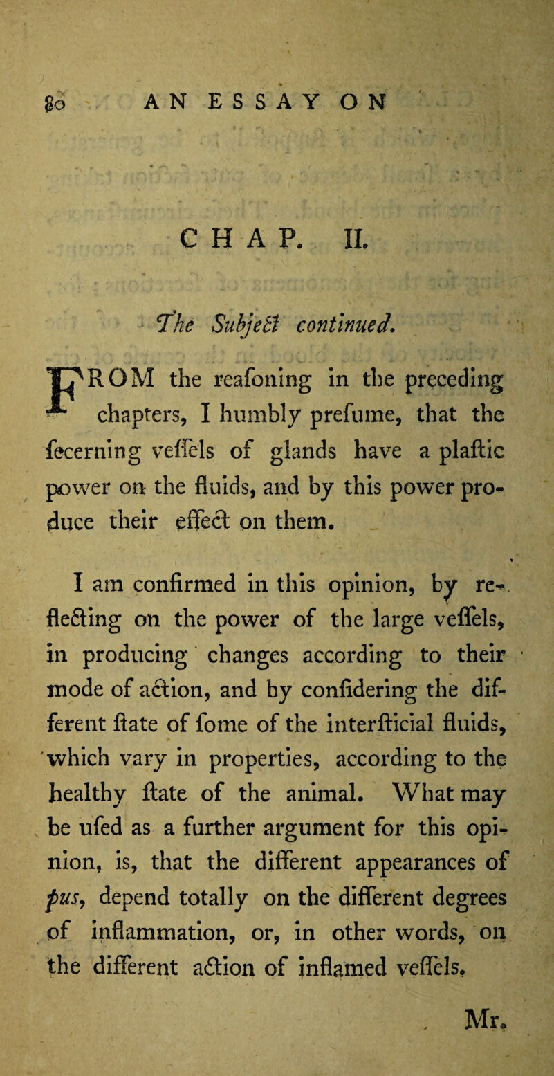 CHAP. II. 'The Subjett continued. YT^RGM the reafoning in the preceding chapters, I humbly prefume, that the fecerning veffels of glands have a plaftic power on the fluids, and by this power pro* duce their effect on them. * I am confirmed in this opinion, by re* fle&ing on the power of the large veffels, in producing changes according to their mode of action, and by confidering the dif¬ ferent ftate of fome of the interfticial fluids, which vary in properties, according to the healthy ftate of the animal. What may be ufed as a further argument for this opi¬ nion, is, that the different appearances of pus, depend totally on the different degrees of inflammation, or, in other words, on the different adtion of inflamed veffels. Mr.