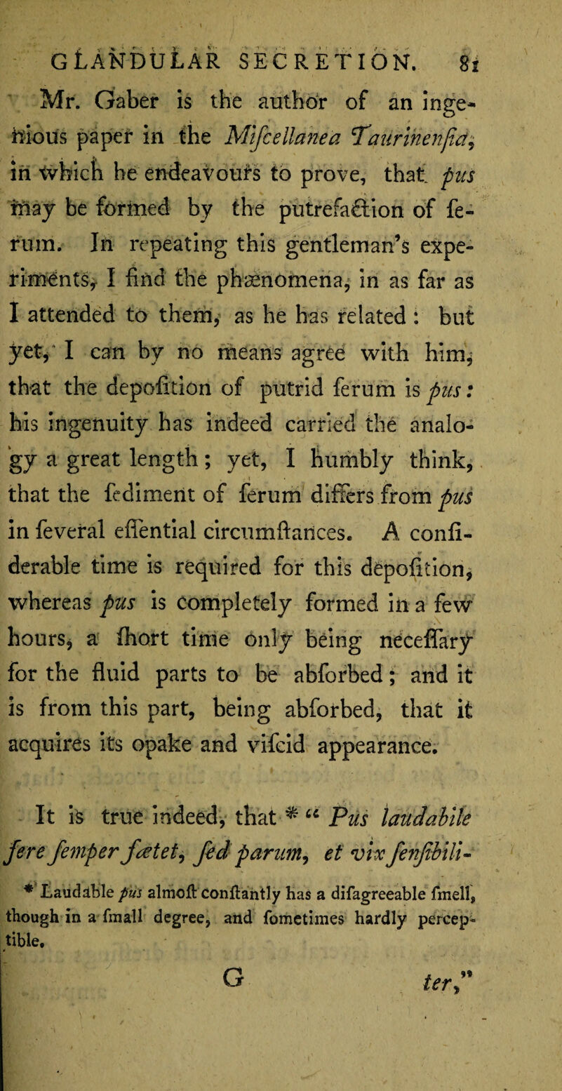 Mr. Gaber is the author of an inge¬ nious paper in the Mlfcellanea Taurinenjid, in tvhicb he endeavours to prove, that pus may be formed by the putrefaftion of fe- rum. Ill repeating this gentleman’s expe- rimentSy I find the phenomena, in as far as I attended to them, as he has related : but yet, I can by no means agree with him, that the depofition of putrid ferum is pus: his ingenuity has indeed carried the analo¬ gy a great length; yet, I humbly think, that the fediment of ferum differs from pus in feveral efiential circumftances. A confi- derable time is required for this depofition, whereas pus is completely formed in a few hours* a fhort time only being neceffary for the fluid parts to be abforbed; and it is from this part, being abforbed, that it acquires its opake and vifeid appearance. It is true indeed, that * “ Pus laudablle ferefemperfatet, fed p arum, et vhfenfbili- * Laudable pm almoft conflantly has a difagreeable fmell, though in a fmall degree, and fometimes hardly percept tible, ter” G