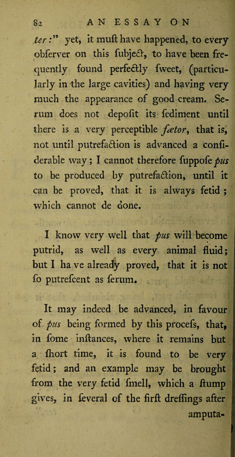 ter:s’ yet, it muft have happened, to every obferver on this fubjed, to have been fre¬ quently found perfeftly fweet, (particu¬ larly in the large cavities) and having very much the appearance of good cream. Se¬ rum does not depofit its fediment until there is a very perceptible fator, that is, not until putrefaction is advanced a confi- derable way; I cannot therefore fuppofe pus to be produced by putrefaction, until it can be proved, that it is always fetid ; which cannot de done. * I know very well that pus will become putrid, as well as every animal fluid; but I ha ve already proved, that it is not fo putrefcent as ferum. ^ J It may indeed be advanced, in favour % of pus being formed by this procefs, that, in fome inftances, where it remains but a fliort time, it is found to be very fetid; and an example may be brought from the very fetid fmell, which a flump gives, in feveral of the firft dreffings after amputa-