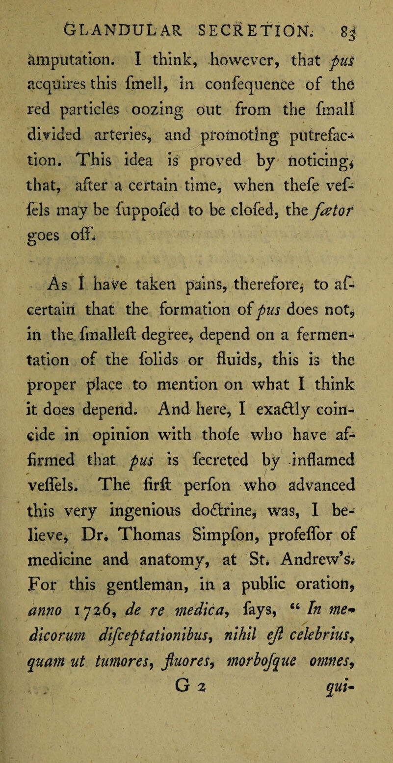 imputation. I think, however, that pus acquires this fmell, in confeqnence of the red particles oozing out from the fmali divided arteries, and promoting putrefac¬ tion. This idea is proved by noticing* that, after a certain time, when thefe vef- fels may be fuppofed to be clofed, the fator goes off. « \ As I have taken pains, therefore* to as¬ certain that the formation of pus does not, in the fmalleft degree, depend on a fermen¬ tation of the folids or fluids, this is the proper place to mention on what I think it does depend. And here, I exaftly coin¬ cide in opinion with thole who have af¬ firmed that pus is fecreted by -inflamed veflels. The firft perfon who advanced this very ingenious doftrine* was, I be¬ lieve* Dr* Thomas Simpfon, profeflbr of medicine and anatomy, at St * Andrew’s* For this gentleman, in a public oration, anno 1726, de re medica, fays, 66 In me* dicorum difceptationibus, nihil ejl celebrius, quam ut tumoreS) jluores, morbojque omnes, G 2 qui~