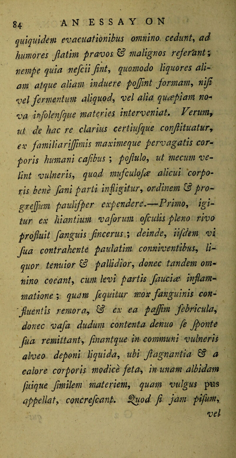 qulquidem evacuationibus omnino cedunt, ad humores jlatlm pravos & malignos rejer'ant; nempe quia nefcii fint, quomodo liquores ah- am atque aliam induere pojjint formam, nijt vel fermenlum aliquod, vel alia quapiam no¬ va infolenfque materies interveniat. Verumr tit dc hac re clarius cei tiujque conjlituatur? ex famiUariJJimis maximeque pervagatis cor- pons humam cajibus \ pojlulo9 me cum ve- lint vulneris, quod mufculof# alicui corpo¬ ris bene fani parti inpgitur, ordinem £s? pro« grejfum paulifper expendere.—Primo, 'igi- tur ex hiantium vaforum ofeulis pleno rivo projluit fanguis Jincerusdeinde, iifdem vi Jua contrahente paulatm conniventibus, li¬ quor tenuior & pallidior, dWc tandem om¬ nino coeant, cum levi partis fauc'ue injlam- maiione ; quam fequitur mox fanguinis con- 'fiuentis remora, ££ ** faffim febricula, donee vafa dudum contenta denuo fe fponte fua remittant, finantque in communi vulneris alveo deponi liquida, Jlagnantia & a calore corporis mo dice feta, inunam albidam fuique fimilem materiem, quam valgus pus appellate concrefcant. §uod fi jam pifumr vel