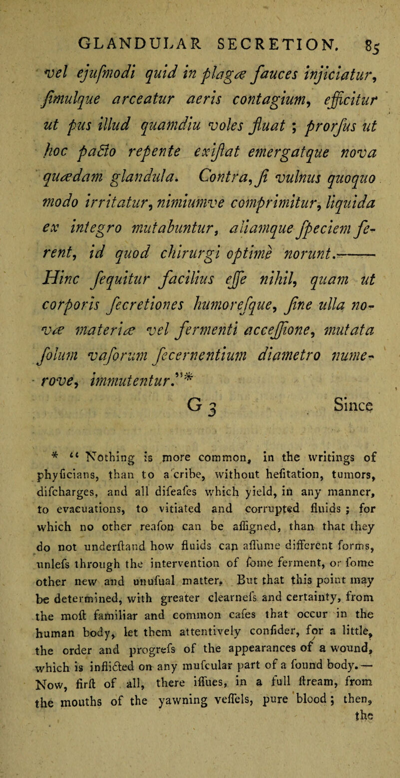 vel ejufmodi quid in plague fauces injiciatur, jimulque arceatur aeris contagium, ejficitur ut pus Mud quamdiu voles fiuat ; prorfus ut hoc pafto repente exiflat emergatque nova qutfdam glandula. Contra, fi vulnus quoquo modo irritatur, nimiumve comprimitnr, liquida ex integro mutabuntur, aliamque fpeciem fe- rent, id quod chirurgi optime norunt.-- jFf/Vzc fequitur facilius ejje nihil, corporis fecretiones humorefque, z///<2 /zo- materire vel fermenti accejjione, mutata foinm vaforum fecernentium diametro nume- - rtf'll, immutenturC* G 3 Since * 4t Nothing is more common, in the writings of phyficians, than to a cribe, without helitation, tumors, difcharges, and all difeafes which yield, in any manner, to evacuations, to vitiated and corrupted fluids ; for which no other reafon can be affigned, than that they do not underhand how fluids can aflume different forms, unlefs through the intervention of fome ferment, or home other new and unufual matter. But that this point may be determined, with greater clearnefs and certainty, from the mofl familiar and common cafes that occur in the human body, let them attentively confider, for a little, the order and progrefs of the appearances of a wound, which is inflidled on any mufcular part of a found body.— Now, iirft of all, there iffues, in a full ffream, from the mouths of the yawning veflels, pure blood ; then, the