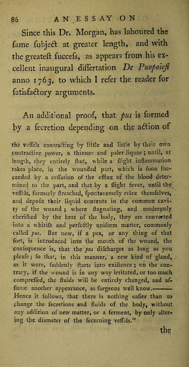 Since this Dr. Morgan, has laboured the fame fuhject at greater length, and with the greateft fuccefs, as appears from his ex¬ cellent inaugural diflertation De Puopoieji anno 1763, to which I refer the reader for fatisfactory arguments. ■ - \ An additional proof, that pus is formed by a fecretion depending on the aftion of the veffels contracting by little and little by their own contractive power, a thinner and paler liquor; until, at length, they entirely (hut, while a flight inflammation takes place, in the wounded part, which is foon fuo- ceeded by a ceflation of the efflux of the bipod deter’ mined to the part, and that by a flight fever, until the^ veffels, formerly flretched, fpontaneoufly relax themfelves, and depofit their liquid contents in the common cavi¬ ty of the wound ; where ftagnating, and moderately cherifhed by the heat of the body, they are converted into a whitifh and perfectly uniform matter, commonly called pus. But now, if a pea, or any thing of that fort, is introduced into the mouth of the wound, the ponfequence is, that the pus difeharges as long as you pleafe; fo that, in this manner, a new kind of gland, as it were, fuddenly ftarts into exiflence ; on the con¬ trary, if the wound is in any way irritated, or too much comprefled, the fluids will be entirely changed, and af- fume another appearance, as furgeens well know.--- Hence it follows, that there is nothing eafier than to phange the fecretions and fluids of the body, without any addition of new matter, or a ferment, by only alter¬ ing the diameter of the fecerning veffels.”