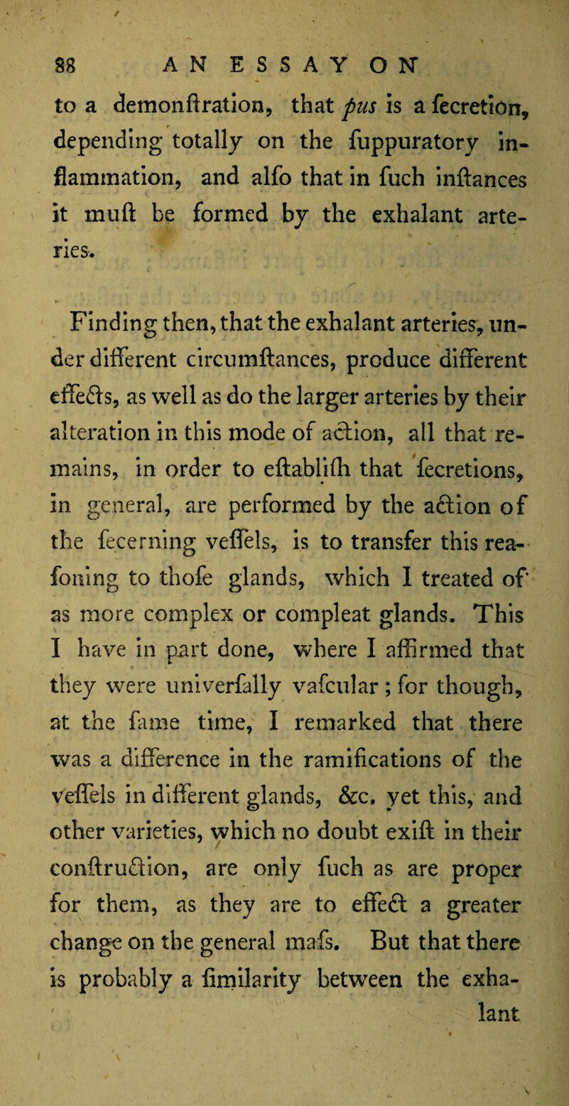 / 88 AN ESSAY ON to a demonftration, that pus is a fecretion, depending totally on the fuppuratory in¬ flammation, and alfo that in fiich inftances it muft be formed by the exhalant arte¬ ries. Finding then, that the exhalant arteries, un¬ der different circumftances, produce different effefts, as well as do the larger arteries by their alteration in this mode of action, all that re¬ mains, in order to eftablifh that fecretions, in general, are performed by the action of the fecerning veffels, is to transfer this rea- foning to thofe glands, which I treated of as more complex or compleat glands. This I have in part done, where I affirmed that they were univerfally vafcular ; for though, at the fame time, I remarked that there was a difference in the ramifications of the veffels in different glands, &c. yet this, and other varieties, which no doubt exift in their conftruftion, are only fuch as are proper for them, as they are to effeft a greater change on the general mafs. But that there is probably a fimilarity between the exha¬ lant V