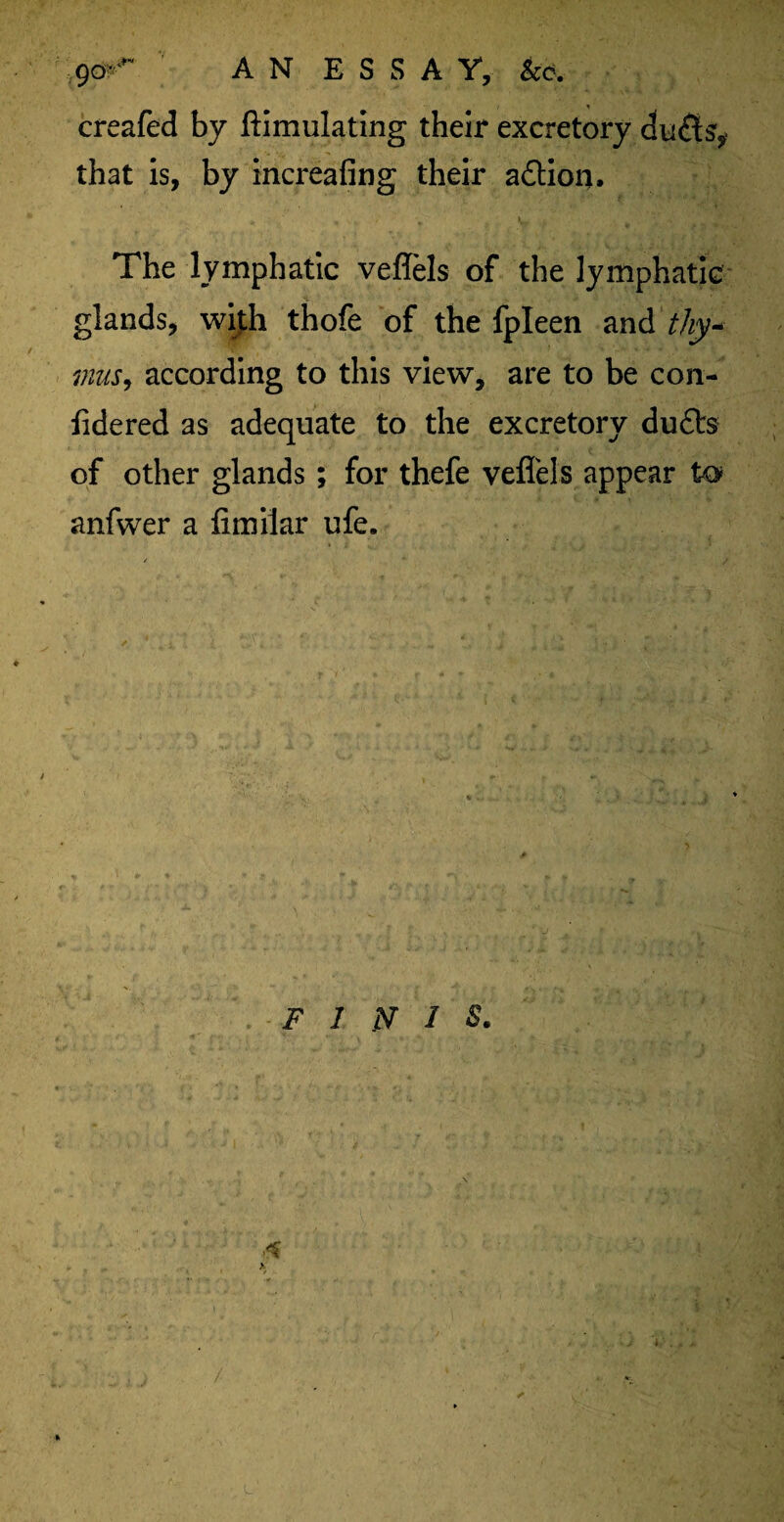 9fjr AN ESSAY, &e. creafed by ftimulating their excretory duds’, that is, by increafing their a&ion. The lymphatic veffels of the lymphatic glands, with thofe of the fpleen and thy* inus, according to this view, are to be con- lidered as adequate to the excretory duds of other glands ; for thefe veffels appear to anfwer a fimilar ufe. V y II l A '\yi. *** I- .. ' 5 - FINIS. .s