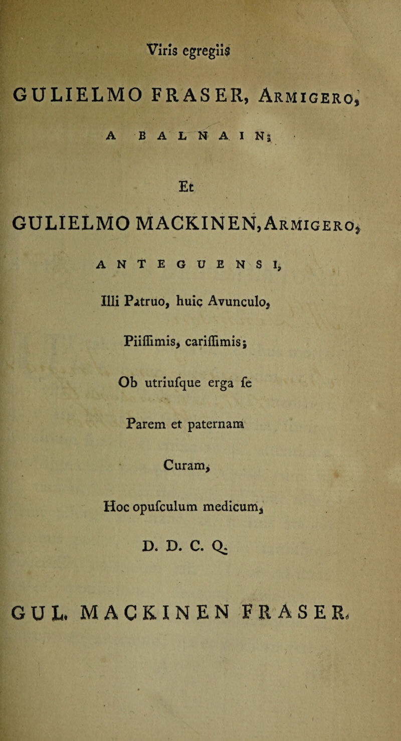 Viris egregiis ■ , • • -. . • - GULIELMO FRASER, Armigero, A BALNAINj Et GULIELMO MACKINEN,Armigero* anteguensi, Illi Patruo, huic Avunculo* Piifiimis, cariflimis; Ob utriufque erga fe Parem et paternam Curam* Hoc opufculum medicum* D. D. C. Q. GUL MACKINEN FRASER,