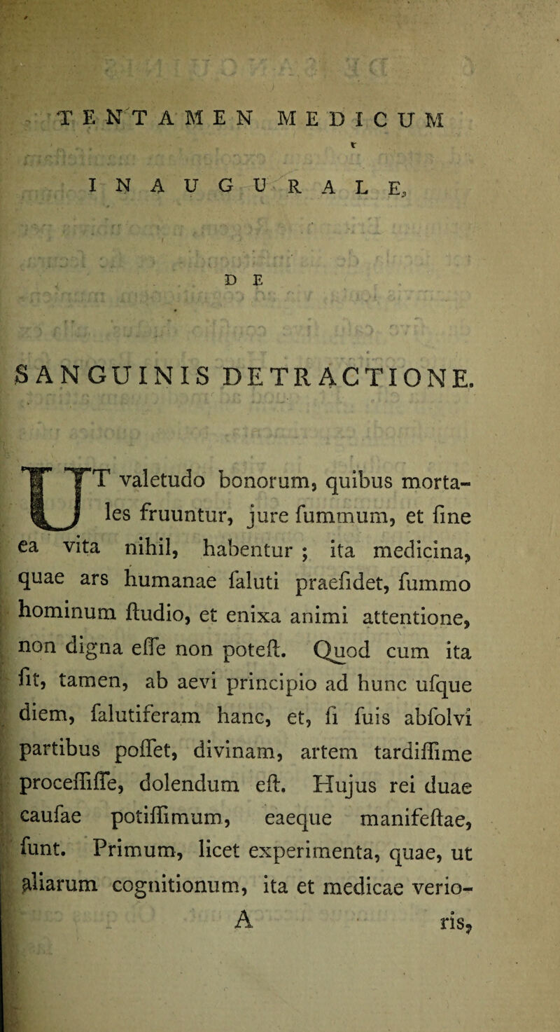 T E N T A M E N MEDICUM r I N A U G U R A L E, D E SANGUINIS DETRACTIONE. T valetudo bonorum, quibus morta¬ les fruuntur, jure fummum, et fine ea vita nihil, habentur ; ita medicina, quae ars humanae faluti praefidet, fummo hominum ftudio, et enixa animi attentione, non digna efie non poteft. Quod cum ita fit, tamen, ab aevi principio ad hunc ufque diem, falutiferam hanc, et, fi finis abfolvi partibus pollet, divinam, artem tardiffime proceiTifle, dolendum eft. Hujus rei duae caufae potiffimum, eaeque manifeftae, funt. Primum, licet experimenta, quae, ut aliarum cognitionum, ita et medicae verio- A ris?