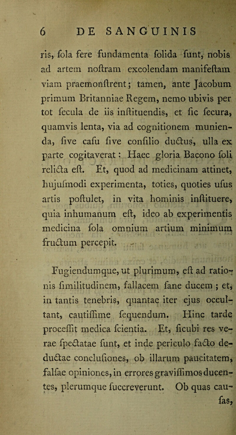 ris, fola fere fundamenta folida funt, nobis ad artem noftram excolendam manifeftam viam praemonftrent; tamen, ante Jacobum primum Britanniae Regem, nemo ubivis per tot fecula de iis inftituendis, et fic fecura, quamvis lenta, via ad cognitionem munien¬ da, five cafu five confilio dudus, ulla ex parte cogitaverat: Haec gloria Bacono foli relida eft. Et, quod ad medicinam attinet, bujufmodi experimenta, toties, quoties ufus artis poftulet, in vita hominis inftituere, quia inhumanum eft, ideo ab experimentis medicina fola omnium artium minimum \ - -; • : . i - •. i • ' t A-t i frudum percepit. Fugiendumque, ut plurimum, eft ad ratio¬ nis fimilitudinem, fallacem fane ducem ; et, in tantis tenebris, quantae iter ejus occul¬ tant, cautifliine fequendum. Hinc tardq procedit medica fcientia. Et, ficubi res ve¬ rae fpedatae funt, et inde periculo fado de- dudae conclufiones, ob illarum paucitatem, falfae opiniones, in erroresgraviflimosducen¬ tes, plerumque fuccreverunt. Ob quas cau- fas,