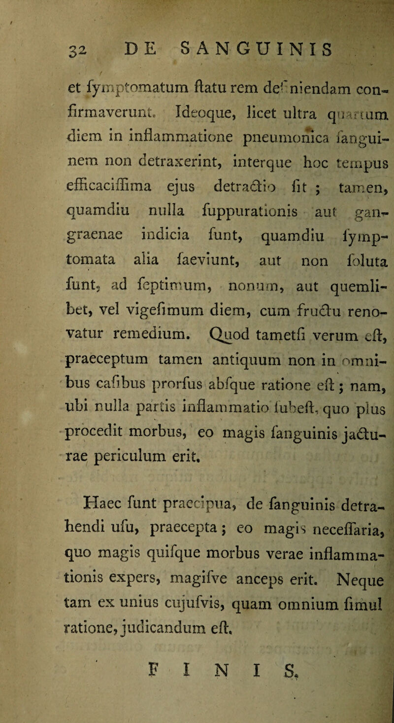 - ' / et fymptomatum flatu rem defniendam con« firmaverunt. Ideoque, licet ultra quanuna diem in inflammatione pneumonica fangui- nem non detraxerint, interque hoc tempus efficaciflima ejus detra&io fit ; tamen, quamdiu nulla fuppurationis aut gan¬ graenae indicia funt, quamdiu lymp- tornata alia faeviunt, aut non foluta funt3 ad feptimum, nonum, aut quemli¬ bet, vel vigefimum diem, cum fru&u reno¬ vatur remedium. Quod tametfi verum eft, praeceptum tamen antiquum non in omni¬ bus cafibus prorfus abfque ratione eft; nam, ubi nulla partis inflammatio iuheft, quo plus procedit morbus, eo magis languinis ja&u- rae periculum erit. Haec funt praecipua, de fanguinis detra¬ hendi ufu, praecepta; eo magis necefiaria, quo magis quifque morbus verae inflamma¬ tionis expers, magifve anceps erit. Neque tam ex unius cujufvis, quam omnium fimul ratione, judicandum eft. FINIS,