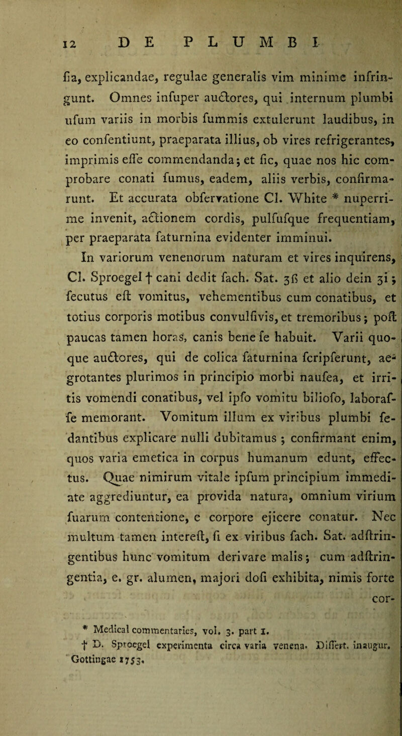 fia, explicandae, regulae generalis vim minime infrin¬ gunt. Omnes infuper audtores, qui internum plumbi ufum variis in morbis fummis extulerunt laudibus, in eo confentiunt, praeparata illius, ob vires refrigerantes, imprimis ede commendanda; et fic, quae nos hic com¬ probare conati fumus, eadem, aliis verbis, confirma¬ runt. Et accurata obferratione Cl. White # nuperri¬ me invenit, adlionem cordis, pulfufque frequentiam, per praeparata faturnina evidenter imminui. In variorum venenorum naturam et vires inquirens, Cl. SproegeI f cani dedit fach. Sat. 3G et alio dein 31; fecutus efl vomitus, vehementibus cum conatibus, et totius corporis motibus convulfivis, et tremoribus; poffc paucas tamen horas, canis benefe habuit. Varii quo¬ que audtores, qui de colica faturnina fcripferunt, ae¬ grotantes plurimos in principio morbi naufea, et irri¬ tis vomendi conatibus, vel ipfo vomitu biliofo, laboraf- fe memorant. Vomitum illum ex viribus plumbi fe- dantibus explicare nulli dubitamus ; confirmant enim, quos varia emetica in corpus humanum edunt, effec¬ tus. Quae nimirum vitale ipfum principium immedi¬ ate aggrediuntur, ea provida natura, omnium virium fuarurn contentione, e corpore ejicere conatur. Nec multum tamen intereft, fi ex viribus fach. Sat. adftrin- gentibus hunc vomitum derivare malis; cum adftrin- gentia, e. gr. alumen, majori dofi exhibita, nimis forte cor- * Medical commerttaries, vol. 3. part 1. f D. SproegeI experimenta circa varia venena. DifTert. inaugur. Gottingae «753.