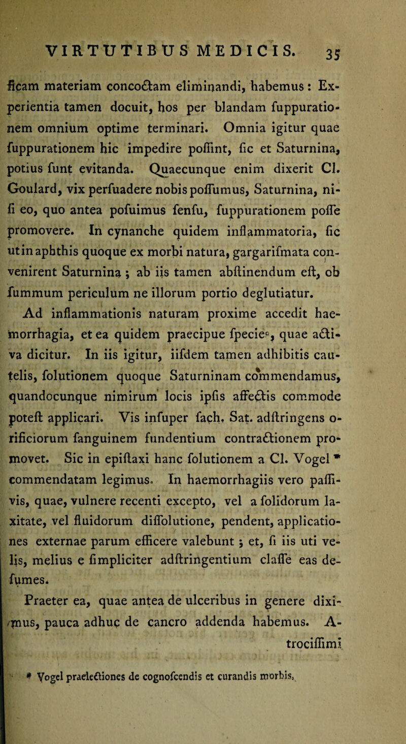 ficam materiam conco&am eliminandi, habemus: Ex¬ perientia tamen docuit, hos per blandam fuppuratio- nem omnium optime terminari. Omnia igitur quae fuppurationem hic impedire poffint, fic et Saturnina, potius funt evitanda. Quaecunque enim dixerit Cl. Goulard, vix perfuadere nobis pofiumus, Saturnina, ni¬ li eo, quo antea pofuimus fenfu, fuppurationem pofle promovere. In cynanche quidem inflammatoria, fic utinapbthis quoque ex morbi natura, gargarifmata con¬ venirent Saturnina ; ab iis tamen abftinendum eft, ob iummum periculum ne illorum portio deglutiatur. Ad inflammationis naturam proxime accedit hae¬ morrhagia, et ea quidem praecipue fpecie*, quae a£li« va dicitur. In iis igitur, iifdem tamen adhibitis cau¬ telis, folutionem quoque Saturninam commendamus, quandocunque nimirum locis ipfis affe£Hs commode poteft applicari. Vis infuper fach, Sat. adftringens o- rificiorum fanguinem fundentium contra&ionem pro¬ movet. Sic in epiliaxi hanc folutionem a Cl. Vogel * commendatam legimus. In haemorrhagiis vero paffi- vis, quae, vulnere recenti excepto, vel a folidorum la¬ xitate, vel fluidorum diflolutione, pendent, applicatio¬ nes externae parum efficere valebunt et, fi iis uti ve¬ lis, melius e fimpliciter adftringentium clafie eas de- fumes. Praeter ea, quae antea de ulceribus in genere dixi¬ mus, pauca adhuc de cancro addenda habemus. A- trociffimi * Vogel praelectiones de cognofcendis et curandis roorbis,