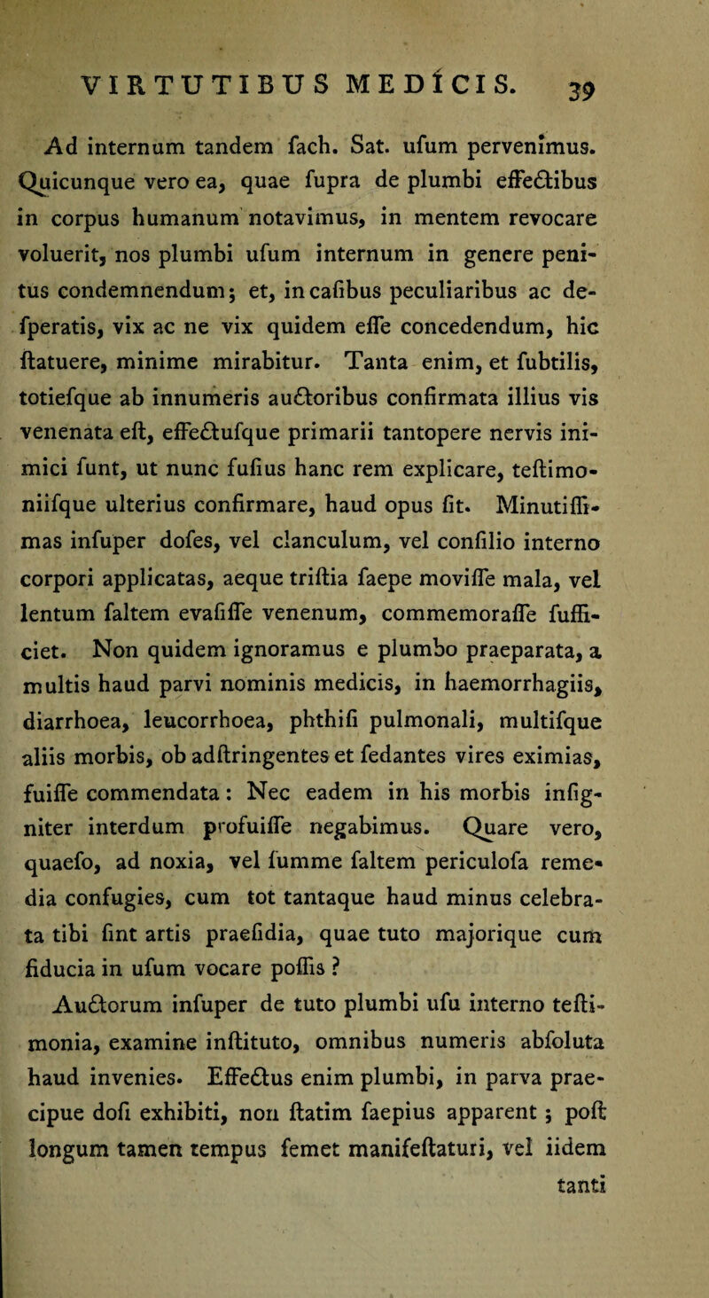 39 Ad internam tandem fach. Sat. ufum pervenimus. Quicunque vero ea, quae fupra de plumbi effedtibus in corpus humanum notavimus, in mentem revocare voluerit, nos plumbi ufum internum in genere peni¬ tus condemnendum; et, incafibus peculiaribus ac de- fperatis, vix ac ne vix quidem efle concedendum, hic ftatuere, minime mirabitur. Tanta enim, et fubtilis, totiefque ab innumeris au£toribus confirmata illius vis venenata eft, effe£tufque primarii tantopere nervis ini¬ mici funt, ut nunc fufius hanc rem explicare, teftimo- niifque ulterius confirmare, haud opus fit. Minutiffi- mas infuper dofes, vel clanculum, vel confilio interno corpori applicatas, aeque triftia faepe movifle mala, vel lentum faltem evalide venenum, commemorafle fuffi- ciet. Non quidem ignoramus e plumbo praeparata, a multis haud parvi nominis medicis, in haemorrhagiis, diarrhoea, leucorrboea, phthifi pulmonali, multifque aliis morbis, ob adftringentes et fedantes vires eximias, fuifle commendata: Nec eadem in his morbis infig- niter interdum profuifie negabimus. Quare vero, quaefo, ad noxia, vel lumme faltem periculofa reme* dia confugies, cum tot tantaque haud minus celebra¬ ta tibi fint artis praefidia, quae tuto majorique cum fiducia in ufum vocare poliis ? Au&orum infuper de tuto plumbi ufu interno telli- monia, examine inftituto, omnibus numeris abfoluta haud invenies. Effedtus enim plumbi, in parva prae¬ cipue dofi exhibiti, non ftatim faepius apparent ; poft longum tamen tempus femet manifeftaturi, vel iidem tanti