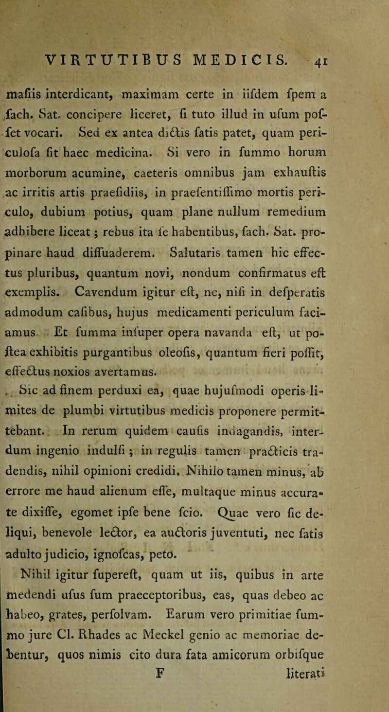 mafiis interdicant, maximam certe in iifdem fpem a faeh. Sat, concipere liceret, fi tuto illud in ufum pof- fet vocari. Sed ex antea didtis fatis patet, quam peri- culofa fit haec medicina. Si vero in fummo horum morborum acumine, caeteris omnibus jam exhauflis ac irritis artis praefidiis, in praefentiffimo mortis peri¬ culo, dubium potius, quam plane nullum remedium adhibere liceat; rebus ita ie habentibus, fach. Sat. pro¬ pinare haud diffuaderem. Salutaris tamen hic effec¬ tus pluribus, quantum novi, nondum confirmatus eft exemplis. Cavendum igitur eft, ne, nili in defperatis admodum cafibus, hujus medicamenti periculum faci¬ amus Et fumma inluper opera navanda eft, ut po- ftea exhibitis purgantibus oleofis, quantum fieri poffit, effectus noxios avertamus. , Sic ad finem perduxi ea, quae hujufmodi operis li¬ mites de plumbi virtutibus medicis proponere permit¬ tebant. In rerum quidem caufis indagandis, inter¬ dum ingenio indulfi; in regulis tamen praeficis tra¬ dendis, nihil opinioni credidi. Nihilo tamen minus, ab errore me haud alienum effe, multaque minus accura¬ te dixiffe, egomet ipfe bene fcio. Quae vero fic de¬ liqui, benevole le£tor, ea ausioris juventuti, nec fatis adulto judicio, ignofcas, peto. Nihil igitur fupereft, quam ut iis, quibus in arte medendi ufus fum praeceptoribus, eas, quas debeo ac habeo, grates, perfolvam. Earum vero primitiae fum¬ mo jure Cl. Rhades ac Meckel genio ac memoriae de¬ bentur, quos nimis cito dura fata amicorum orbifque F literati