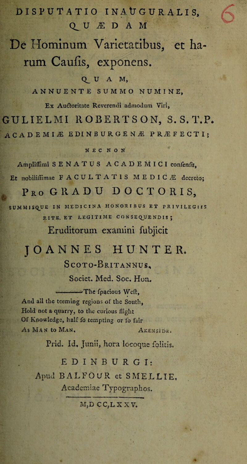 DISPUTATIO IN AUGURA LIS, U JE D A M De Hominum Varietatibus, et ha¬ rum Caulis, exponens. <Q_ U A M, ANNUENTE SUMMO NUMINE, Ex Auttoritate Reverendi admodum Viri, GULIELMI ROBERTSON, S.S.T.P. ACADEMIjE EDINBURGENiE PRJEFECTI; NEC NON Ampliflimi SENATUS ACADEMICI confenfit, Et nobiliffimae FACULTATIS M E D I C JE decreto; Pro GRADU DOCTORIS, w SUMMISQ_uE IN MEDICINA HONORIBUS ET PRIVILEGIIS RITE. ET LEGITIME C O N S E QJJE ND I S ; Eruditorum examini fubjicit JOANNES HUNTER, Scotq-Britannus, Societ. Med. Soc. Hon, —-*The fpacious Weft, * And ali the teeming regions ot the South, Hold not a quarry, to the curious flight Of Knowledge, half fo tempting or fo fair As Man to Man, Akenside. Prid. Id, Junii, hora locoque folitis. EDINBURGI: Apud BALFOUR et SMELLIE, Academiae Typographos. MjD C CjL X X V.