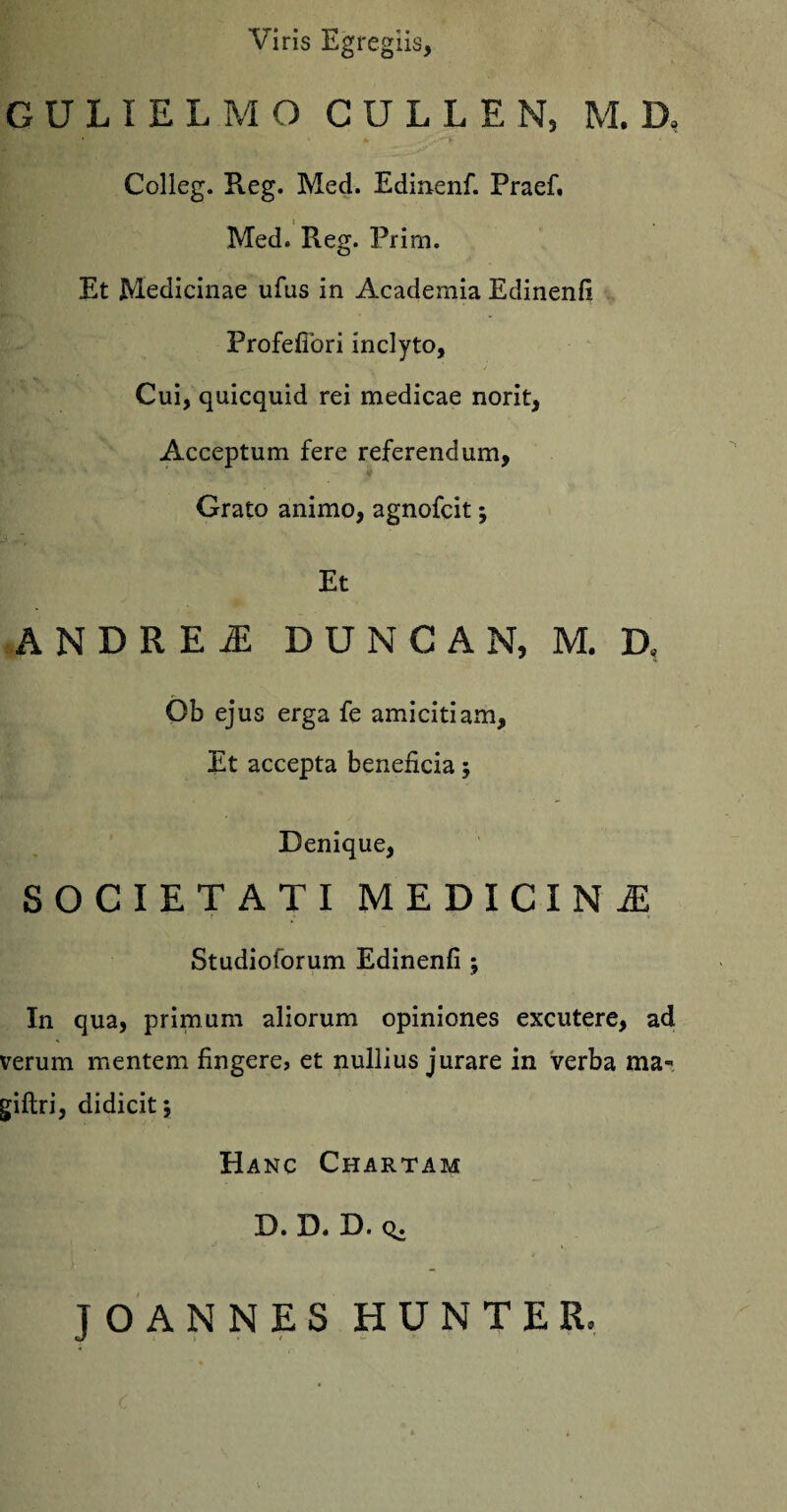 Viris Egregiis, GULIELMO CULLEN, M. D, Colleg. Reg. Med. Edinenfi Praefi Med. Pieg. Prim. Et Medicinae ufus in Academia Edinenfi Profefibri inclyto. Cui, quicquid rei medicae norit, Acceptum fere referendum, Grato animo, agnofcit; Et ANDRE! DUNCAN, M. D< Ob ejus erga fe amicitiam. Et accepta beneficia; Denique, SOCIETATI MEDICINA Studioforum Edinenfi ; In qua, primum aliorum opiniones excutere, ad verum mentem fingere, et nullius jurare in verba ma* giftri, didicit 5 Hanc Chartam D. D. D. (^. JOANNES HUNTER.