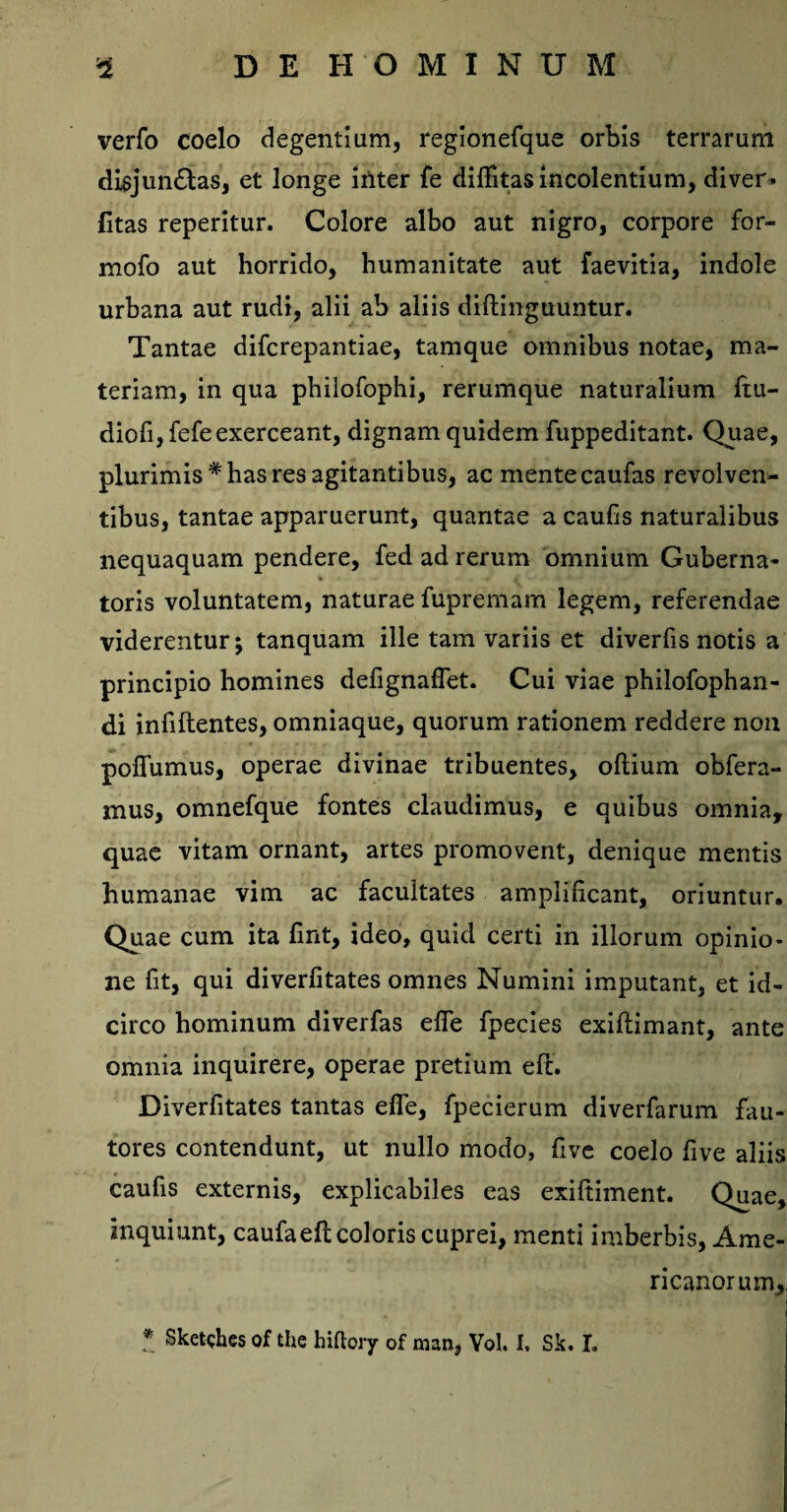 verfo coelo degentium, regionefque orbis terrarum disjun&as, et longe inter fe diffitas incolentium, diver» litas reperitur. Colore albo aut nigro, corpore for- mofo aut horrido, humanitate aut faevitia, indole urbana aut rudi, alii ab aliis diftinguuntur. Tantae difcrepantiae, tamque omnibus notae, ma¬ teriam, in qua philofophi, rerumque naturalium ftu- diofi,fefe exerceant, dignam quidem fuppeditant. Quae, plurimis* has res agitantibus, ac mente caufas revolven¬ tibus, tantae apparuerunt, quantae a caufis naturalibus nequaquam pendere, fed ad rerum omnium Guberna¬ toris voluntatem, naturae fupremam legem, referendae viderentur; tanquam ille tam variis et diverfis notis a principio homines defignaflet. Cui viae philofophan- di infiftentes, omniaque, quorum rationem reddere non poflumus, operae divinae tribuentes, oflium obfera- mus, omnefque fontes claudimus, e quibus omnia, quae vitam ornant, artes promovent, denique mentis humanae vim ac facultates amplificant, oriuntur. Quae cum ita fmt, ideo, quid certi in illorum opinio¬ ne fit, qui diverfitates omnes Numini imputant, et id¬ circo hominum diverfas ede fpecies exiflimant, ante omnia inquirere, operae pretium eft. Diverfitates tantas efie, fpecierum diverfarum fau¬ tores contendunt, ut nullo modo, fivc coelo five aliis caufis externis, explicabiles eas exiftiment. Quae, inquiunt, caufaefl coloris cuprei, menti imberbis, Ame¬ ricanorum, * Sketshes of the hiftory of man, Vol. I, Sk. I.