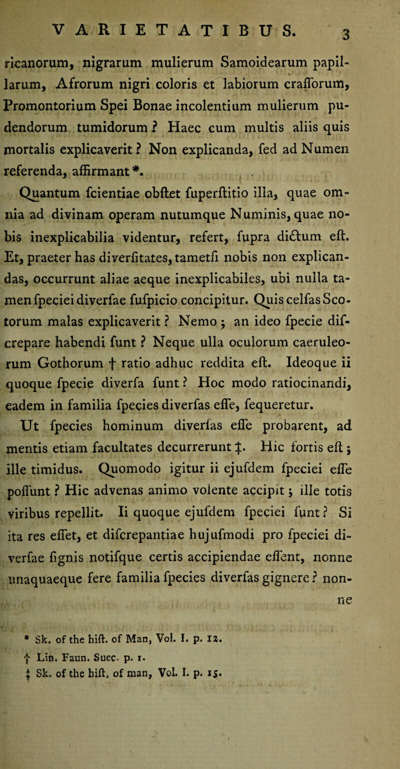 ricanorum, nigrarum mulierum Samoidearum papil¬ larum, Afrorum nigri coloris et labiorum craflorum, Promontorium Spei Bonae incolentium mulierum pu¬ dendorum tumidorum ? Haec cum multis aliis quis mortalis explicaverit? Non explicanda, fed ad Numen referenda, affirmant*. Quantum fcientiae obftet fuperflitio illa, quae om¬ nia ad divinam operam nutumque Numinis, quae no¬ bis inexplicabilia videntur, refert, fupra di£lum eft. Et, praeter has diverfitates, tametfi nobis non explican¬ das, occurrunt aliae aeque inexplicabiles, ubi nulla ta¬ men fpeciei diverfae fufpicio concipitur. Quis celfas Sco¬ torum malas explicaverit ? Nemo ; an ideo fpecie dif- crepare habendi funt ? Neque ulla oculorum caeruleo¬ rum Gothorum f ratio adhuc reddita eft. Ideoque ii quoque fpecie diverfa funt ? Hoc modo ratiocinandi, eadem in familia fpecies diverfas efle, fequeretur. Ut fpecies hominum diverlas efle probarent, ad mentis etiam facultates decurrerunt p Hic fortis eft; ille timidus. Quomodo igitur ii ejufdem fpeciei efle pofiunt ? Hic advenas animo volente accipit j ille totis viribus repellit- Ii quoque ejufdem fpeciei funt? Si ita res eflfet, et difcrepantiae hujufmodi pro fpeciei di¬ verfae fignis notifque certis accipiendae eflent, nonne unaquaeque fere familia fpecies diverfas gignere ? non¬ ne * Sk. of the hift. of Man, Vol. I. p. 12. f Lin. Faun. Suec- p. i. | Sk. of the hift. of man, Vol. I. p. 15.