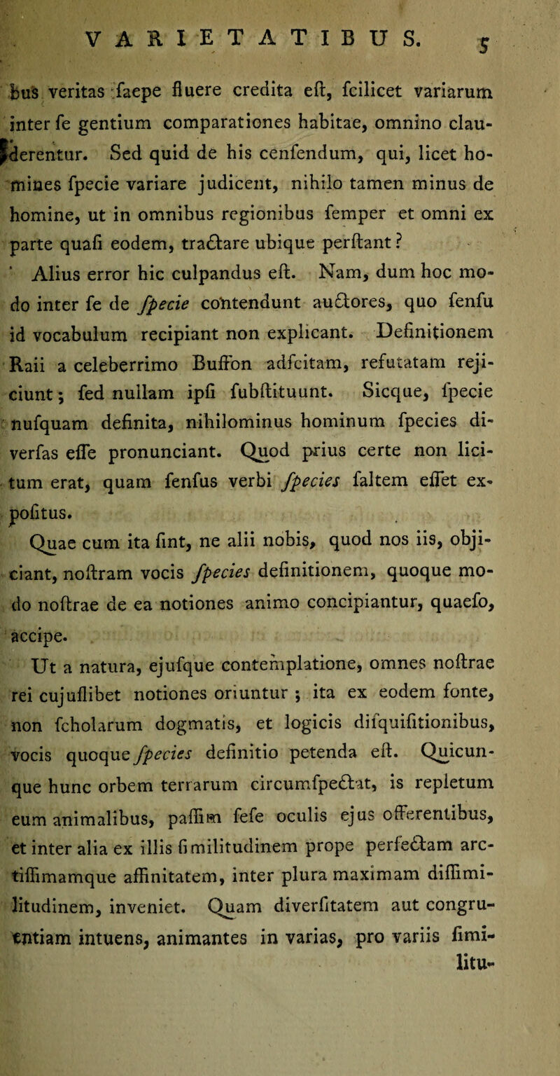 S bus veritas faepe fluere credita eft, fcilicet variarum inter fe gentium comparationes habitae, omnino clau- Jderentur. Sed quid de his cenfendum, qui, licet ho¬ mines fpecie variare judicent, nihilo tamen minus de homine, ut in omnibus regionibus femper et omni ex parte quafi eodem, tra&are ubique perflant ? ' Alius error hic culpandus eft. Nam, dum hoc mo¬ do inter fe de fpecie contendunt au (Stores, quo fenfu id vocabulum recipiant non explicant. Definitionem Raii a celeberrimo Bufton adfcitam, refutatam reji¬ ciunt ; fed nullam ipfi fubftituunt. Sicque, lpecie nufquam definita, nihilominus hominum fpecies di- verfas efie pronunciant. Quod prius certe non lici¬ tum erat, quam fenfus verbi fpecies faltem eflet ex- pofitus. Quae cum ita fint, ne alii nobis, quod nos iis, obji¬ ciant, noftram vocis fpecies definitionem, quoque mo¬ do noftrae de ea notiones animo concipiantur, quaefo, accipe. Ut a natura, ejufque contemplatione, omnes noftrae rei cujuflibet notiones oriuntur ; ita ex eodem fonte, non fcholarum dogmatis, et logicis difquifitionibus, vocis quoque fpecies definitio petenda eft. Quicun- que hunc orbem terrarum circumfpedtat, is repletum eum animalibus, paffim fefe oculis ejus offerentibus, et inter alia ex illis fimilitudinem prope perle<Stam arc- tifiimamque affinitatem, inter plura maximam diffimi- litudinem, inveniet. Quam diverfitatem aut congru¬ entiam intuens, animantes in varias, pro variis limi- litu-