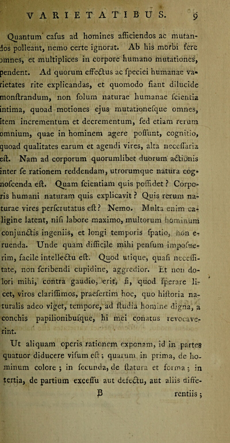 Quantum cafus ad homines afficiendos ac mutan¬ dos polleant, nemo certe ignorat. Ab his morbi fere amnes, et multiplices in corpore humano mutationes, pendent. Ad quorum effedtus ac fpeciei humanae va¬ rietates rite explicandas, et quomodo fiant dilucide monftrandum, non folum naturae humanae fcientia intima, quoad motiones ejus mutanonefque omnes, item incrementum et decrementum, fed etiam rerum omnium, quae in hominem agere pofiunt, cognitio, quoad qualitates earum et agendi vires, alta necefiaria eft. Nam ad corporum quorumlibet duorum adtionis inter fe rationem reddendam, utrorumque natura cog- nofcenda eft. Quam fcientiam quis poffidet ? Corpo¬ ris humani naturam quis explicavit ? Quis rerum na¬ turae vires perfcrutatus eft? Nemo. Multa enim ca¬ ligine latent, nifi labore maximo, multorum hominum conjun£tis ingeniis, et longi temporis fpatio, non e- ruenda. Unde quam difficile mihi penfum impofue- rim, facile intelledlu eft. Quod utique, quafi neceffi- tate, non fcribendi cupidine, aggredior. '£t non do¬ lori mihi, contra gaudio, erit, fi, quod fp.era.re li- cet, viros clariffimos, praefertim hoc, quo hiftoria na¬ turalis adeo viget, tempore, ad ftudia homine digna, a conchis papilionibufque, hi mei conatus revocave¬ rint. Ut aliquam operis rationem exponam, id in partes quatuor diducere vifumeft; quarum in prima, de ho¬ minum colore; in fecunda, de ftatura et foima; in tertia, de partium exceiTu aut defectu, aut aliis diffe- jB rentiis;