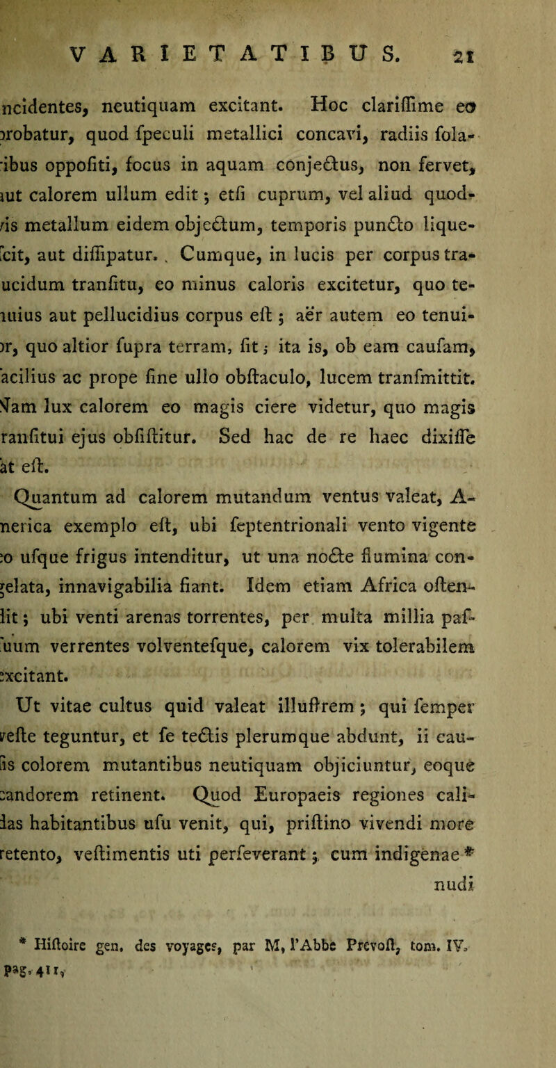 ncidentes, neutiquam excitant. Hoc clariflime eo probatur, quod fpeculi metallici concavi, radiis fola- ibus oppofiti, focus in aquam conje&us, non fervet, rnt calorem ullum edit •, etfi cuprum, vel aliud quod- ds metallum eidem objedtum, temporis pundto lique- fcit, aut difiipatur, v Cumque, in lucis per corpus tra- ucidum tranfitu, eo minus caloris excitetur, quo te- liiius aut pellucidius corpus eil 5 aer autem eo tenui- )r, quo altior fupra terram, fit j ita is, ob eam caufam, acilius ac prope fine ullo obftaculo, lucem tranfmittit. tfam lux calorem eo magis ciere videtur, quo magis ranfitui ejus obfiftitur. Sed hac de re haec dixifie at eft. Quantum ad calorem mutandum ventus valeat, A- nerica exemplo eft, ubi feptentrionali vento vigente jo ufque frigus intenditur, ut una nodte flumina con¬ celata, innavigabilia fiant. Idem etiam Africa often- lit; ubi venti arenas torrentes, per multa millia paf- 'uum verrentes volventefque, calorem vix tolerabilem “xcitant. Ut vitae cultus quid valeat illuflrem ; qui femper yefte teguntur, et fe tedtis plerumque abdunt, ii cau¬ tis colorem mutantibus neutiquam objiciuntur, eoque :andorem retinent. Quod Europaeis regiones cali- ias habitantibus ufu venit, qui, priftino vivendi more retento, veftimentis uti perfeverant 5 cum indigenae # nudi * Hiftoire gen. des voyagcs, par M, 1’Abbe Prevofl, tom. IV,