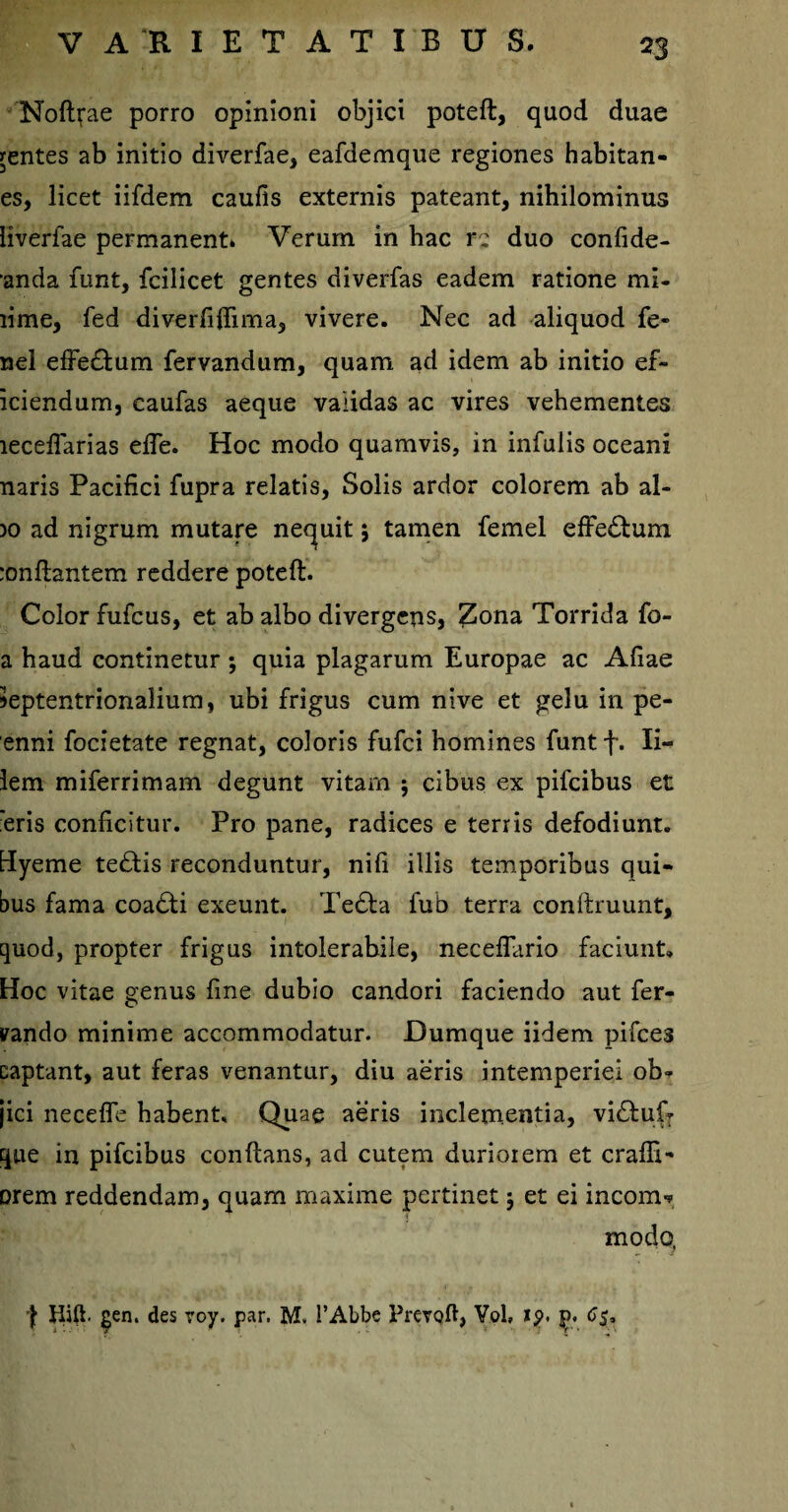 Noft^ae porro opinioni objici poteft, quod duae jentes ab initio diverfae, eafdemque regiones habitan- es, licet iifdem caulis externis pateant, nihilominus liverfae permanent. Verum in hac re duo confide- anda funt, fcilicet gentes diverfas eadem ratione mi- lime, fed diverfilfima, vivere. Nec ad aliquod fe¬ nei effeddum fervandum, quam ad idem ab initio ef- iciendum, caufas aeque validas ac vires vehementes lecelfarias elfe. Hoc modo quamvis, in infulis oceani naris Pacifici fupra relatis, Solis ardor colorem ab al¬ io ad nigrum mutare nequit 5 tamen femel effeddum :onftantem reddere poteft. Color fufcus, et ab albo divergens, Zona Torrida fo- a haud continetur ; quia plagarum Europae ac Aliae »eptentrionaIium, ubi frigus cum nive et gelu in pe- enni focietate regnat, coloris fufci homines funtf. Ii- lem miferrimam degunt vitam ; cibus ex pifcibus et eris conficitur. Pro pane, radices e terris defodiunt. Hyeme teddis reconduntur, nili illis temporibus qui¬ bus fama coaddi exeunt. Tedda fub terra conftruunt, quod, propter frigus intolerabile, neceflario faciunt. Hoc vitae genus fine dubio candori faciendo aut fer- vando minime accommodatur. Dumque iidem pifces captant, aut feras venantur, diu aeris intemperiei ob¬ jici necelfe habent. Quae aeris inclementia, vidduf- que in pifcibus conftans, ad cutem duriorem et cralfi- orem reddendam, quam maxime pertinet j et ei income modo, \ Hift. gen. des roy. par, M. 1’Abbe PrevQft, Vol, !$>. J5. 65*