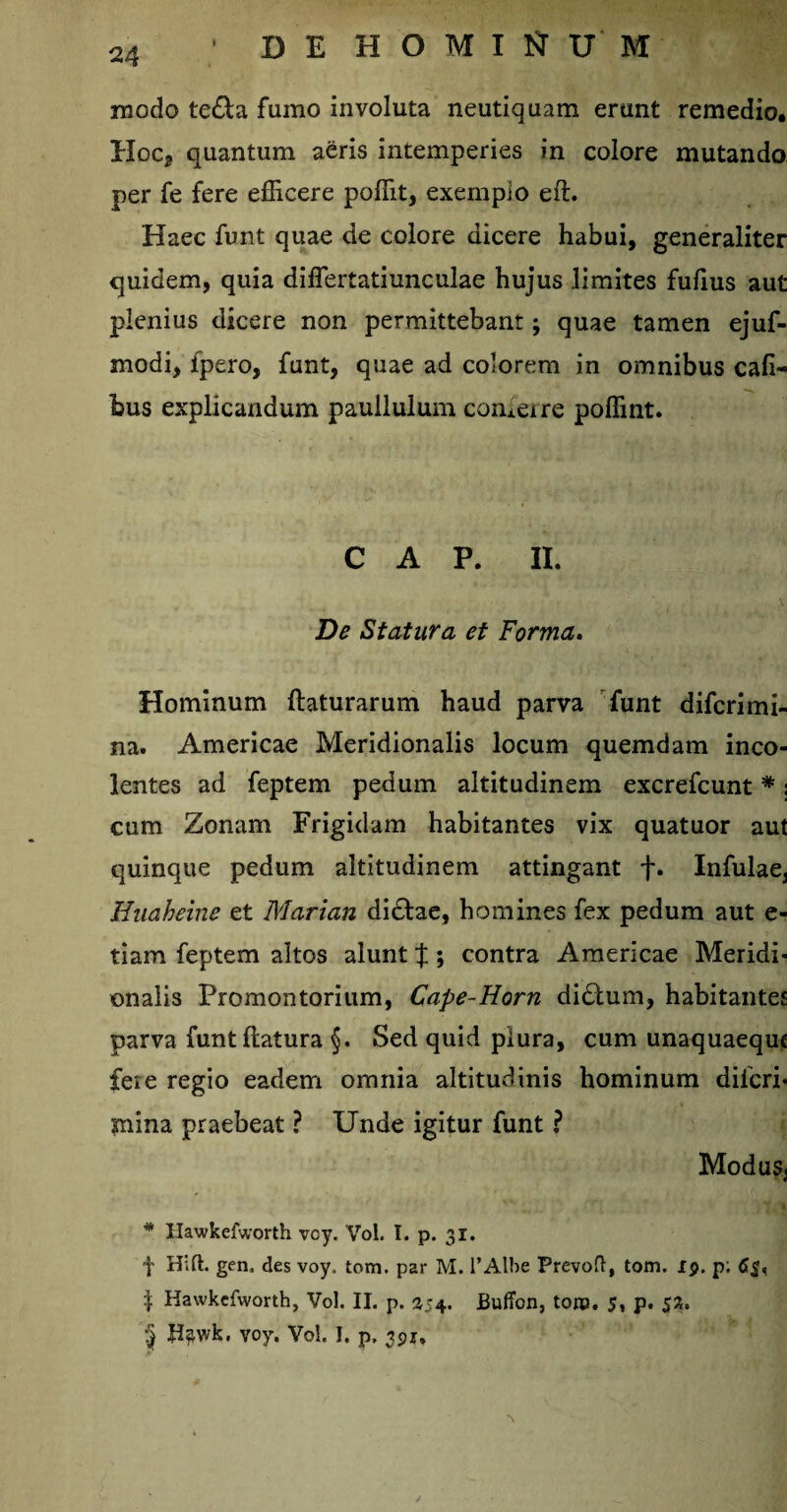 modo te&a fumo involuta neutiquam erunt remedio. IIoc* quantum aeris intemperies in colore mutando per fe fere efficere poffit, exempio eft. Haec funt quae de colore dicere habui, generaliter quidem, quia diflertatiunculae hujus limites fulius aut plenius dicere non permittebant; quae tamen ejuf- modi, fpero, funt, quae ad colorem in omnibus cafi- bus explicandum paullulum conterre poffint. C A P. II. De Statura et Forma. Hominum flaturarum haud parva funt difcrimi- na. Americae Meridionalis locum quemdam inco¬ lentes ad feptem pedum altitudinem excrefcunt#; cum Zonam Frigidam habitantes vix quatuor aut quinque pedum altitudinem attingant f. Infulae3 Huaheine et Marian dictae, homines fex pedum aut e- tiam feptem altos alunt % ; contra Americae Meridi¬ onalis Promontorium, Cape-Horn didtum, habitantes parva funt flatura §. Sed quid plura, cum unaquaeque fere regio eadem omnia altitudinis hominum diicri- mina praebeat ? Unde igitur funt ? Modus, * Hawkefworth vcy. Vol. I. p. 31. f Hift. gen, des voy. tom. par M. 1’Albe Prevofl, tom. ip. p; | Hawkefworth, Vol. II. p. 354. BufTon, toip, 5, p. 53. § H^wk, voy. Vol. I. p, 3pr.