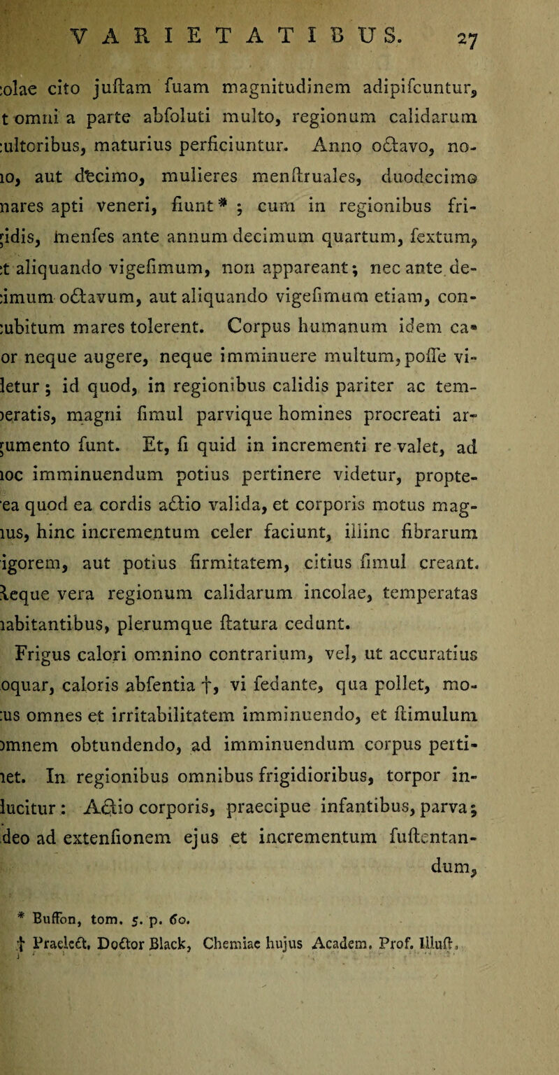 :olae cito juftam fuam magnitudinem adipifcuntur, t omni a parte abfoluti multo, regionum calidarum :ultoribus, maturius perficiuntur. Anno octavo, no- 10, aut decimo, mulieres menftruales, duodecim© nares apti veneri, fiunt * ; cum in regionibus fri¬ gidis, tnenfes ante annum decimum quartum, fextum, :t aliquando vigefimum, non appareant; necante de- :imum oftavum, aut aliquando vigefimum etiam, con¬ cubitum mares tolerent. Corpus humanum idem ca* or neque augere, neque imminuere multum,pofie vi- letur; id quod, in regionibus calidis pariter ac tem- jeratis, magni fimul parvique homines procreati ar¬ gumento funt. Et, fi quid in incrementi re valet, ad ioc imminuendum potius pertinere videtur, propte- ea quod ea cordis a£tio valida, et corporis motus mag¬ ius, hinc incrementum celer faciunt, illinc fibrarum igorem, aut potius firmitatem, citius fimul creant. \eque vera regionum calidarum incolae, temperatas rabitantibus, plerumque flatura cedunt. Frigus calori omnino contrarium, vel, ut accuratius oquar, caloris abfentia tj vi fedante, qua pollet, mo- :us omnes et irritabilitatem imminuendo, et flimulum imnem obtundendo, ad imminuendum corpus peiti- let. In regionibus omnibus frigidioribus, torpor in- lucitur: Aelio corporis, praecipue infantibus, parva; deo ad extenfionem ejus et incrementum fuftentan- dum, * BufFon, tom. 5. p. <Jo. t Pradcft, Dodor Black, Chemiae hujus Academ, Prof. lllufl, t: y * ” 1 ' / » v ..... v,