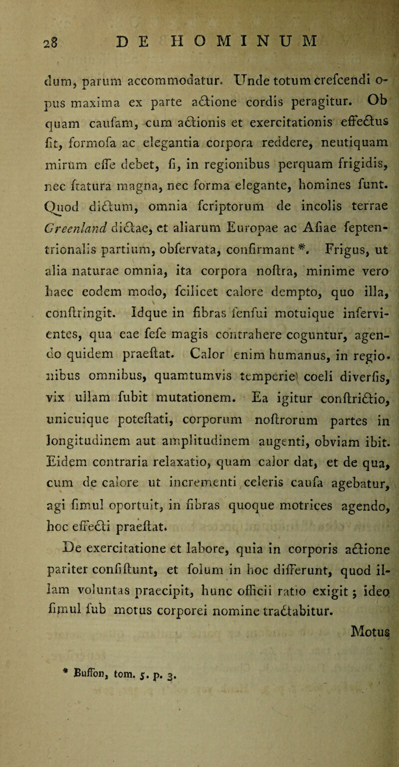 dum, parum accommodatur. Unde totum crefcendi o- pus maxima ex parte adlione cordis peragitur. Ob quam caufam, cum aclionis et exercitationis effedtus fit, formofa ac elegantia corpora recidere, neutiquam mirum efe debet, fi, in regionibus perquam frigidis, nec fatura magna, nec forma elegante, homines funt. Quod didlum, omnia fcriptorum de incolis terrae Greenland dictae, et aliarum Europae ac Afiae fepten- trionalis partium, obfervata, confirmant*. Frigus, ut alia naturae omnia, ita corpora noftra, minime vero haec eodem modo, fcilicet calore dempto, quo illa, \ p. . . '2 \ confringit. Id que in fibras fenfui motui que infervi- entes, qua eae fefe magis contrahere coguntur, agen- cio quidem praeflat. Calor enim humanus, in regio» nibus omnibus, quamtumvis temperie coeli diverfis, vix ullam fubit mutationem. Ea igitur conflridlio, unicuique potefiati, corporum noflrorum partes in longitudinem aut amplitudinem augenti, obviam ibit. Eidem contraria relaxatio, quam calor dat, et de qua, cum de calore ut incrementi celeris caufa agebatur, agi fimu! oportuit, in fibras quoque motrices agendo, hoc effecti praeflat. De exercitatione et labore, quia in corporis adlione pariter confifiunt, et folum in hoc differunt, quod il¬ lam voluntas praecipit, hunc officii ratio exigit; ideo fimul lub motus corporei nomine tradtabitur. Motus