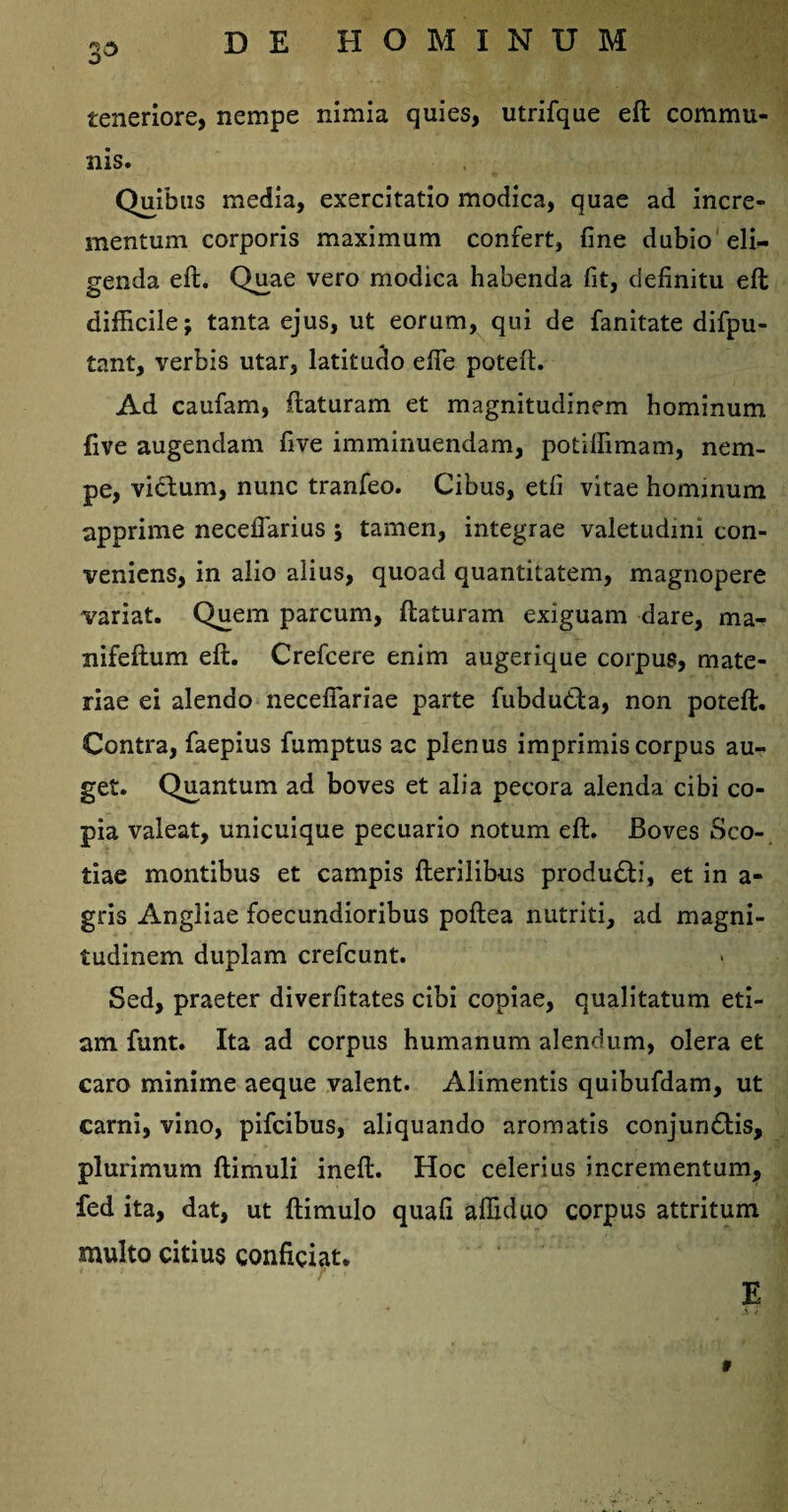 35 teneriore, nempe nimia quies, utrifque eft commu¬ nis. Quibus media, exercitatio modica, quae ad incre¬ mentum corporis maximum confert, fine dubio eli¬ genda eft. Quae vero modica habenda fit, definitu eft difficile; tanta ejus, ut eorum, qui de fanitate difpu- tant, verbis utar, latitudo efte poteft. Ad caufam, flaturam et magnitudinem hominum five augendam five imminuendam, potiffimam, nem¬ pe, vidlum, nunc tranfeo. Cibus, etfi vitae hominum apprime neceflarius ; tamen, integrae valetudini con¬ veniens, in alio alius, quoad quantitatem, magnopere variat. Quem parcum, flaturam exiguam dare, ma- nifeftum eft. Crefcere enim augerique corpus, mate¬ riae ei alendo necefiariae parte fubdutla, non poteft. Contra, faepius fumptus ac plenus imprimis corpus au¬ get. Quantum ad boves et alia pecora alenda cibi co¬ pia valeat, unicuique pecuario notum eft. Boves Sco¬ tiae montibus et campis fterilibus produdli, et in a- gris Angliae foecundioribus poftea nutriti, ad magni¬ tudinem duplam crefcunt. Sed, praeter diverfitates cibi copiae, qualitatum eti¬ am funt. Ita ad corpus humanum alendum, olera et caro minime aeque valent. Alimentis quibufdam, ut carni, vino, pifcibus, aliquando aromatis conjundtis, plurimum flimuli ineft. Hoc celerius incrementum,, fed ita, dat, ut ftimulo quafi affiduo corpus attritum multo citius conficiat. E