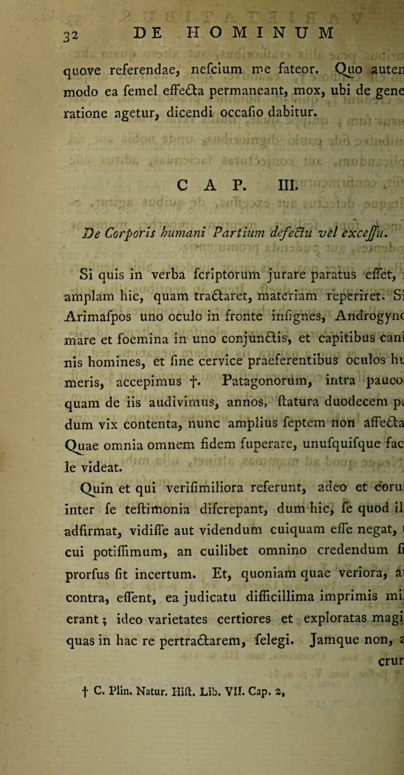 quove referendae, nefcium me fateor. Quo auten modo ea femel effe&a permaneant, mox, ubi de gene ratione agetur, dicendi occafio dabitur. GAP. III. De Corporis humani Partium defeCtu vel excejju. Si quis in verba fcriptorum jurare paratus effiet, : amplam hic, quam tra£taret, materiam reperiret. Si Arimafpos uno oculo in fronte infignes, Androgyne mare et foemina in uno conjun&is, et capitibus cani nis homines, et fine cervice praeferentibus oculos hi meris, accepimus f. Patagonorum, intra pauco; quam de iis audivimus, annos, flatura duodecem pi dum vix contenta, nunc amplius feptem non affe£ta Quae omnia omnem fidem fuperare, unufquifque fac le videat. Quin et qui verifimiliora referunt, adeo et eoru; inter fe teftimonia difcrepant, dum hic, fe quod il adfirmat, vidiffe aut videndum cuiquam effe negat, i cui potiflimum, an cuilibet omnino credendum fi prorfus fit incertum. Et, quoniam quae veriora, ai contra, effient, ea judicatu difficillima imprimis ml erant; ideo varietates certiores et exploratas magi quas in hac re pertra£tarem, felegi. Jamque non, 2 crur