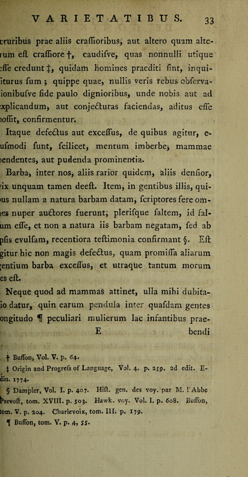 cruribus prae aliis craflioribus^ aut altero quam alte¬ rum eft crafliore f, caudifve, quas nonnulli utique *fle credunt quidam Homines praediti fint, inqui- iturus fum ; quippe quae, nullis tueris rebus obferva- ionibufve fide paulo dignioribus, unde nobis aut ad :xplicandum, aut conje&uras faciendas, aditus efle >offit, confirmentur. Itaque defe£tus aut exceflus, de quibus agitur, e- ufmodi funt, fcilicet, mentum imberbe* mammae )endentes, aut pudenda prominentia. Barba, inter nos, aliis rarior quidem, aliis denfior, dx unquam tamen deeft. Item, in gentibus illis, qui- ius nullam a natura barbam datam, fcriptores fereom- les nuper au&ores fuerunt* plerifque faltem, id fal- um efie, et non a natura iis barbam negatam, fed ab pfis evulfam, recentiora teftimonia confirmant §e Eft giturhic non magis defe£tus? quam promifia aliarum ;entium barba exceflus, et utraque tantum morum es eft. Neque quod ad mammas attinet, ulla mihi dubita- io datur, quin earum pendula inter quafdam gentes ongitudo 1f peculiari mulierum lac infantibus prae- E bendi f Buffon, Vol. V. p. 64* \ Origin and Progrefs of Language, Vol. 4. p. 259. ad edit. E- din. 1774. § Dampier, Vol. I. p. 407. Hift. gen. des voy. par M. l'Abbe hrevoft, tom. XVIII. p. 503. Hawk. voy. Vol. I. p. 608. Buffon, tom. V. p. 204. Charlevoix, tom. III. p. 179. t Buffon, tom. V. p. 4> SS>