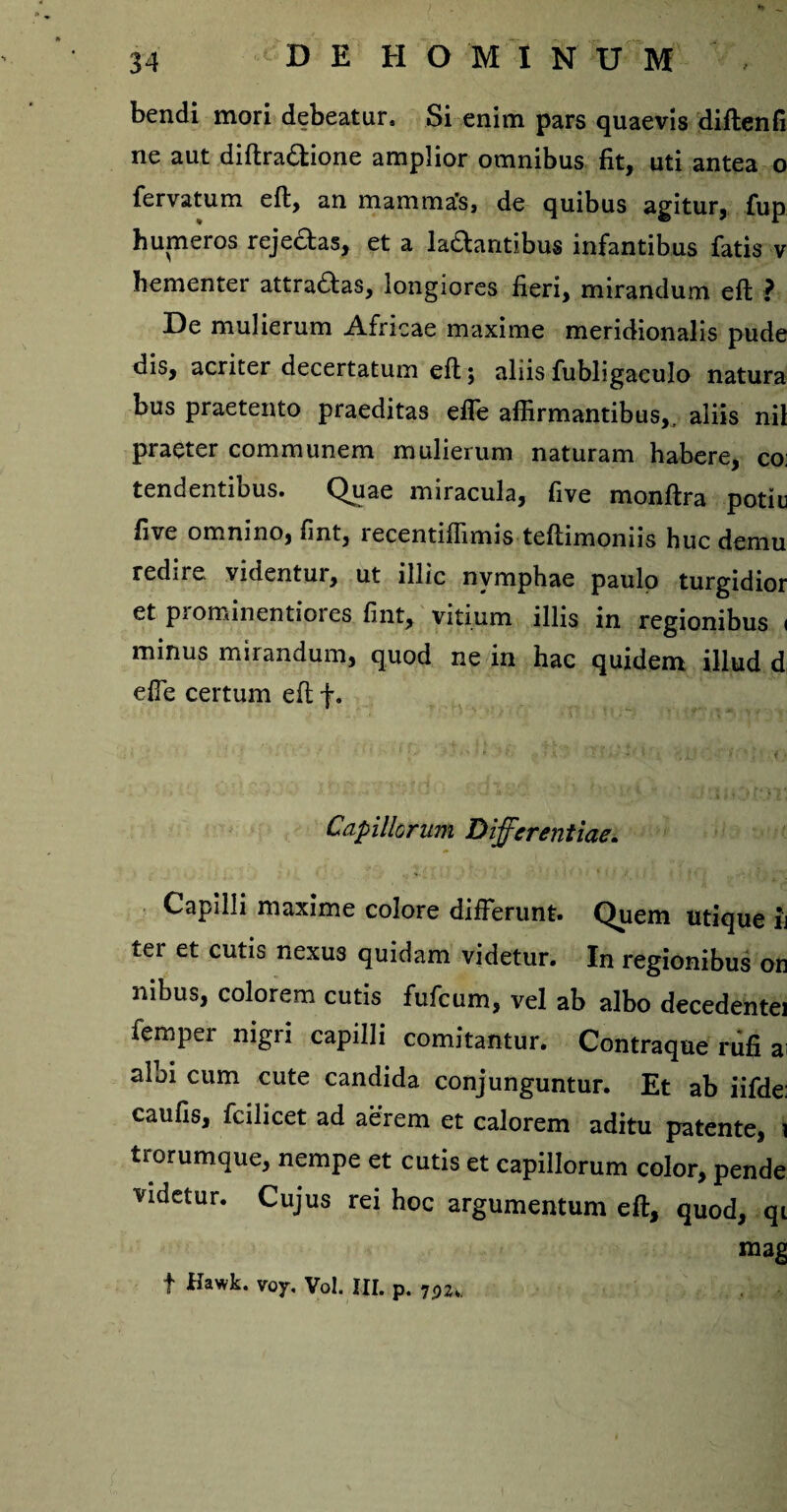 bendi mori debeatur» Si enim pars quaevis diftenfi ne aut diftradtione amplior omnibus fit, uti antea o fervatum eft, an mamma's, de quibus agitur, fup humeros rejeftas, et a ladantibus infantibus fatis v hementer attrahas, longiores fieri, mirandum eft ? De mulierum Africae maxime meridionalis pude dis, acriter decertatum eft; aliis fubligaculo natura bus praetento praeditas effe affirmantibus,, aliis nil praeter communem mulierum naturam habere, co: tendentibus. Quae miracula, five monftra potiu five omnino, fint, recentiffimis teftimoniis huc demu redire videntur, ut illic nymphae paulo turgidior et prominentiores fint, vitium illis in regionibus < minus mirandum, quod ne in hac quidem illud d effe certum eft f. Capillorum Differentiae. Capilli maxime colore differunt. Quem utique ij ter et cutis nexu3 quidam videtur. In regionibus on nibus, colorem cutis fufcum, vel ab albo decedente! femper nigri capilli comitantur. Contraque rufi ai albi cum cute candida conjunguntur. Et ab iifde: caufis, fcilicet ad aerem et calorem aditu patente, \ trorumque, nempe et cutis et capillorum color, pende videtur. Cujus rei hoc argumentum eft, quod, qi mag f Hawk. voy. Vol. III. p. 7P2»,