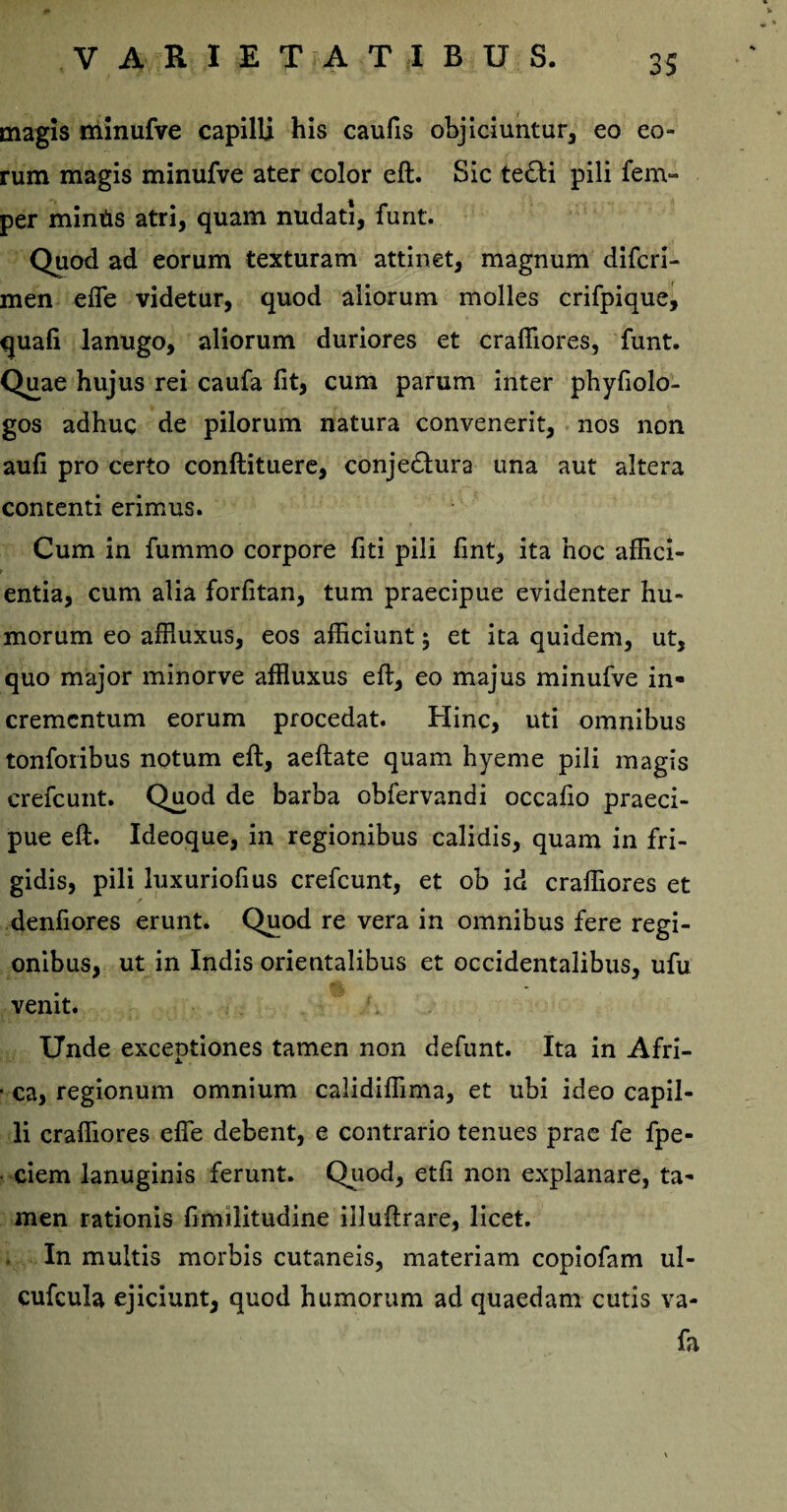 magis minufve capilli his caufis objiciuntur, eo eo¬ rum magis minufve ater color eft. Sic te£H pili fem- per mintis atri, quam nudati, funt. Quod ad eorum texturam attinet, magnum difcri- men efle videtur, quod aliorum molles crifpique, quali lanugo, aliorum duriores et craffiores, funt. Quae hujus rei caufa fit, cum parum inter phyfiolo- gos adhuc de pilorum natura convenerit, nos non aufi pro certo conftituere, conje&ura una aut altera contenti erimus. Cum in fummo corpore fiti pili fint, ita hoc affici¬ entia, cum alia forfitan, tum praecipue evidenter hu¬ morum eo affluxus, eos afficiunt ; et ita quidem, ut, quo major minorve affluxus eft, eo majus minufve in¬ crementum eorum procedat. Hinc, uti omnibus tonforibus notum eft, aeftate quam hyeme pili magis crefcunt. Quod de barba obfervandi occafio praeci¬ pue eft. Ideoque, in regionibus calidis, quam in fri¬ gidis, pili luxuriofius crefcunt, et ob id craffiores et denfiores erunt. Quod re vera in omnibus fere regi¬ onibus, ut in Indis orientalibus et occidentalibus, ufu venit. Unde exceptiones tamen non defunt. Ita in Afri- • ca, regionum omnium calidiffima, et ubi ideo capil¬ li craffiores efle debent, e contrario tenues prae fe fpe- ciem lanuginis ferunt. Quod, etfi non explanare, ta¬ men rationis ftmilitudine illuftrare, licet. . In multis morbis cutaneis, materiam copiofam ul- cufcula ejiciunt, quod humorum ad quaedam cutis va- fa