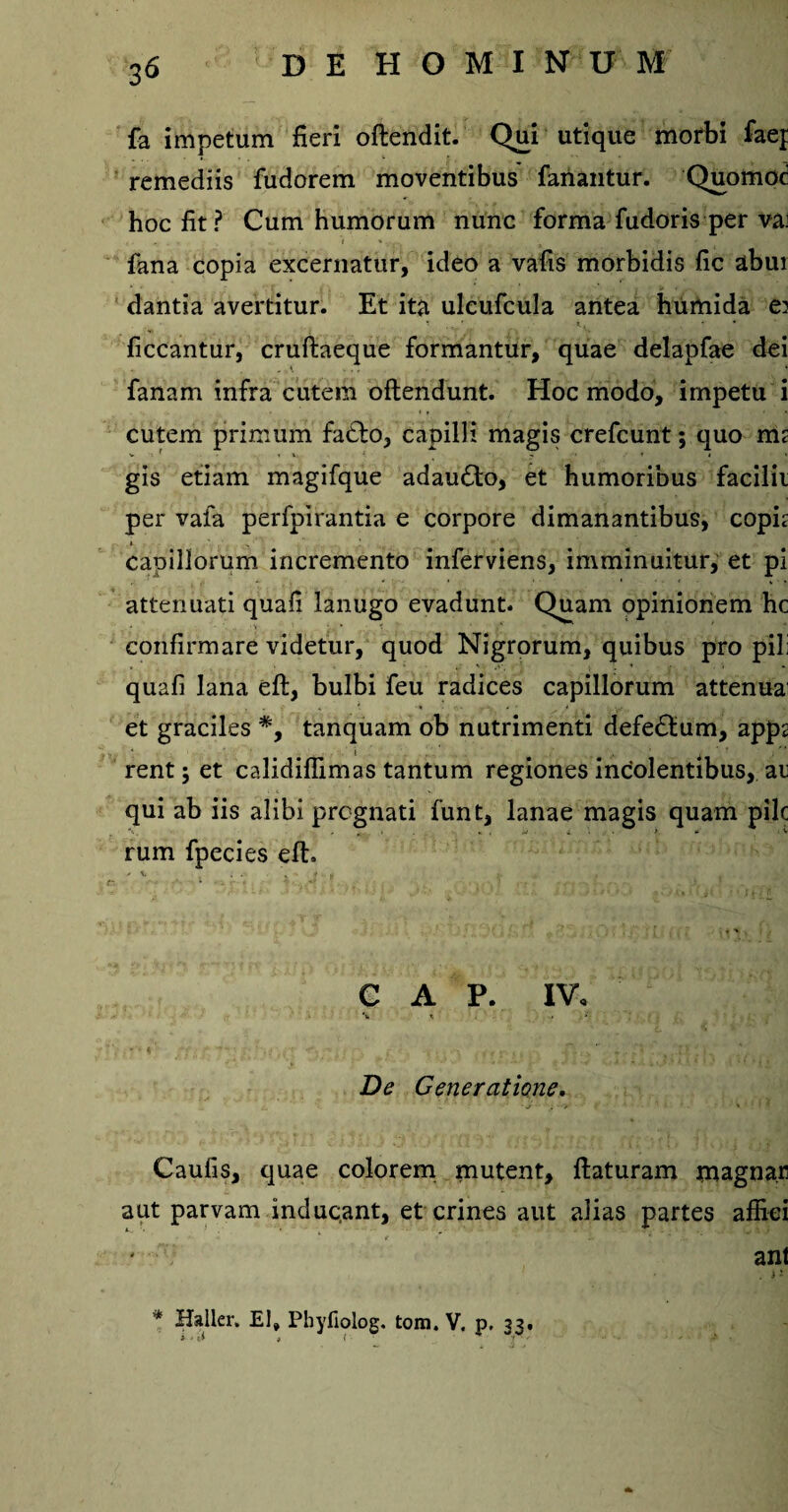 fa impetum fieri oftendit. Qui utique morbi faej remediis fudorem moventibus fanantur. Quomod hoc fit? Cum humorum nunc forma fudoris per vx fana copia excernatur, ideo a vafis morbidis fic abui dantia avertitur. Et ita ulcufcula antea hiimida e? ficcantur, cruftaeque formantur, quae delapfae dei fanam infra cutem oftendunt. Hoc modo, impetu i cutem primum fa£to, capilli magis crefcunt; quo m< gis etiam magifque adau£to, et humoribus facilii per vafa perfpirantia e corpore dimanantibus, copft capillorum incremento inferviens, imminuitur, et pi attenuati quafi lanugo evadunt. Quam opinionem hc confirmare videtur, quod Nigrorum, quibus pro pili quafi lana eft, bulbi feu radices capillorum attenua: et graciles *, tanquam ob nutrimenti defe&um, app2 rent ; et calidiflimas tantum regiones incolentibus, at qui ab iis alibi prognati funt, lanae magis quam pile rum fpecies eft. GAP. IV, \ t -* ; •'* * *f,- ■* A . i . . -i, , - r. . , fti* ... fl' • , .it), i j. .Vi \ De Generatione. . > ' 1 ■ ■ Caufis, quae colorem mutent, ftaturam magnar aut parvam inducant, et crines aut alias partes affici - * i &. • >7.' ani . i - '* Haller. EI» Phyfiolog. tom. V. p. 33. y t -i , / J' ' ' A