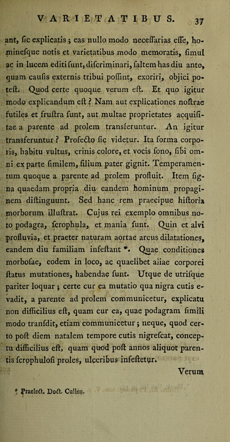 ant, fic explicatis ; eas nullo modo neceflarias efle, ho- minefque notis et varietatibus modo memoratis, fimul ac in lucem editi funt, difcriminari, faltem has diu ante, quam caufis externis tribui poffint, exoriri, objici po- teft. Quod certe quoque verum eft. Et quo igitur modo explicandum eft ? Nam aut explicationes noftrae futiles et fruftra funt, aut multae proprietates acquifi- tae a parente ad prolem transferuntur. An igitur transferuntur ? Profe&o fic videtur. Ita forma corpo¬ ris, habitu vultus, crinis colore, et vocis fono, fibi om¬ ni exparte fimilem,filium pater gignit. Temperamen¬ tum quoque a parente ad prolem profluit. Item fig- na quaedam propria diu eandem hominum propagi¬ nem diftinguunt. Sed hanc rem praecipue hiftoria morborum illuftrat. Cujus rei exemplo omnibus no¬ to podagra, fcrophula, et mania funt. Quin et alvi profluvia, et praeter naturam aortae arcus dilatationes, eandem diu familiam infeftant Quae conditiones morbofae, eodem in loco, ac quaelibet aiiae corporei flatus mutationes, habendae funt. Utque de utrifque pariter loquar ; certe cur ea mutatio qua nigra cutis e- vadit, a parente ad prolem communicetur, explicatu non difficilius eft, quam cur ea, quae podagram fimili modo tranfdit, etiam communicetur; neque, quod cer¬ to poft diem natalem tempore cutis nigrefcat, concep¬ tu difficilius eft, quam quod poft annos aliquot paren¬ tis fcrophulofi proles, ulceribus infeftetyr. Verum * |*raeleft. Dott. CuUsn.