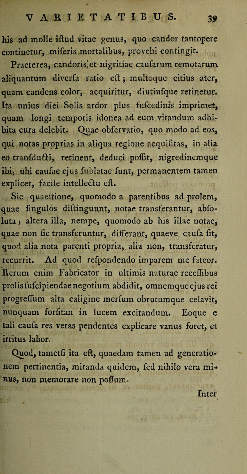 his ad molle iftud vitae genus, quo candor tantopere continetur, miferis mortalibus, provehi contingit. Praeterea, candoris,'et nigritiae caufarum remotarum aliquantum diverfa ratio eft; multoque citius ater, quam candens color, acquiritur, diutiufque retinetur. Ita unius diei Solis ardor plus fufcedinis imprimet, quam longi temporis idonea ad eum vitandum adhi¬ bita cura delebit. Quae obfervatio, quo modo ad eos, qui notas proprias in aliqua regione acquifitas, in alia eo tranfdu&i, retinent, deduci poflit, nigredinemque ibi; ubi caufae ejus .fuhlatae funt, permanentem tamen explicet, facile intelledlu eft. Sic quaeitione, quomodo a parentibus ad prolem, quae fingulos diftinguunt, notae transferantur, abfo- luta; altera illa, nempe, quomodo ab his illae notae, quae non fic transferuntur, differant, quaeve caufa Ut, quod alia nota parenti propria, alia non, transferatur, recurrit. Ad quod refpondendo imparem me fateor. Rerum enim Fabricator in ultimis naturae receffibus prolisfufcipiendae negotium abdidit, omnemqueejus rei progreffum alta caligine merfum obrutumque celavit, nunquam forfitan in lucem excitandum. Eoque e tali caufa res veras pendentes explicare vanus foret, efc irritus labor. Quod, tametfi ita eft, quaedam tamen ad generatio¬ nem pertinentia, miranda quidem, fed nihilo vera mi¬ nus, non memorare non poffumu Inter