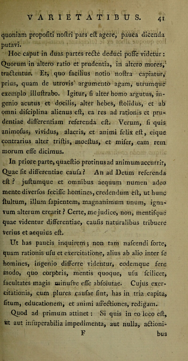 quoniam propofiti noftri pars eft agere, pauca dicenda putavi. Hoc caput in duas partes redle deduci pofTe videtur: Quorum in altero ratio et prudentia, iri altero mores,’ tradentur. Et, quo facilius notio noftra capiatur, prius, quam de utrovis' argumento agam, utrumque exemplo illuftrabo. Igitur, fi alter homo argutus, in¬ genio acutus et docilis, alter hebes, ftolidiis, et ab omni difciplina alienus eft, ea res ad rationis et pru- % dentiae differentiam referenda eft. Verum, fi quis animoftiSj vividus, alacris, et animi felix eft, eique contrarius alter triftis, moeftus, e£ mifer, eam rem morum effe dicimus. In priore parte, quaeftio protinus ad animum accurrit. Quae fit differentiae caufa? An ad Deum referenda eft ? juftumque et omnibus aequum numen adeo mente diverfos feciffe homines, credendum eft, ut hunc ftultum, illum fapientem, magnanimum unum, igna' vum alterum crearit ? Certe, me judice, non, mentifque quae videntur differentiae, caufis naturalibus tribuere Verius et aequius eft. Ut has paucis inquinem 5 non tam nafeendi forte, quam rationis ufu et exercitatione, alius ab alio inter fe homines, ingenio differre videntur, eodemque fere modo, qUo cbrpbris, mentis quoque, ufu fcilicer, facultates magis aiinufVe effe abfoiutae. Cujus exer¬ citationis, cUm plures £aufae fint, has in tria capita, litum, educationem, et animi affedtiones, redigam. Quod ad primum attinet: Si quis in eo lcco eft, itt aut infuperabilia impedimenta, aut nulla, a&ioni» F bus