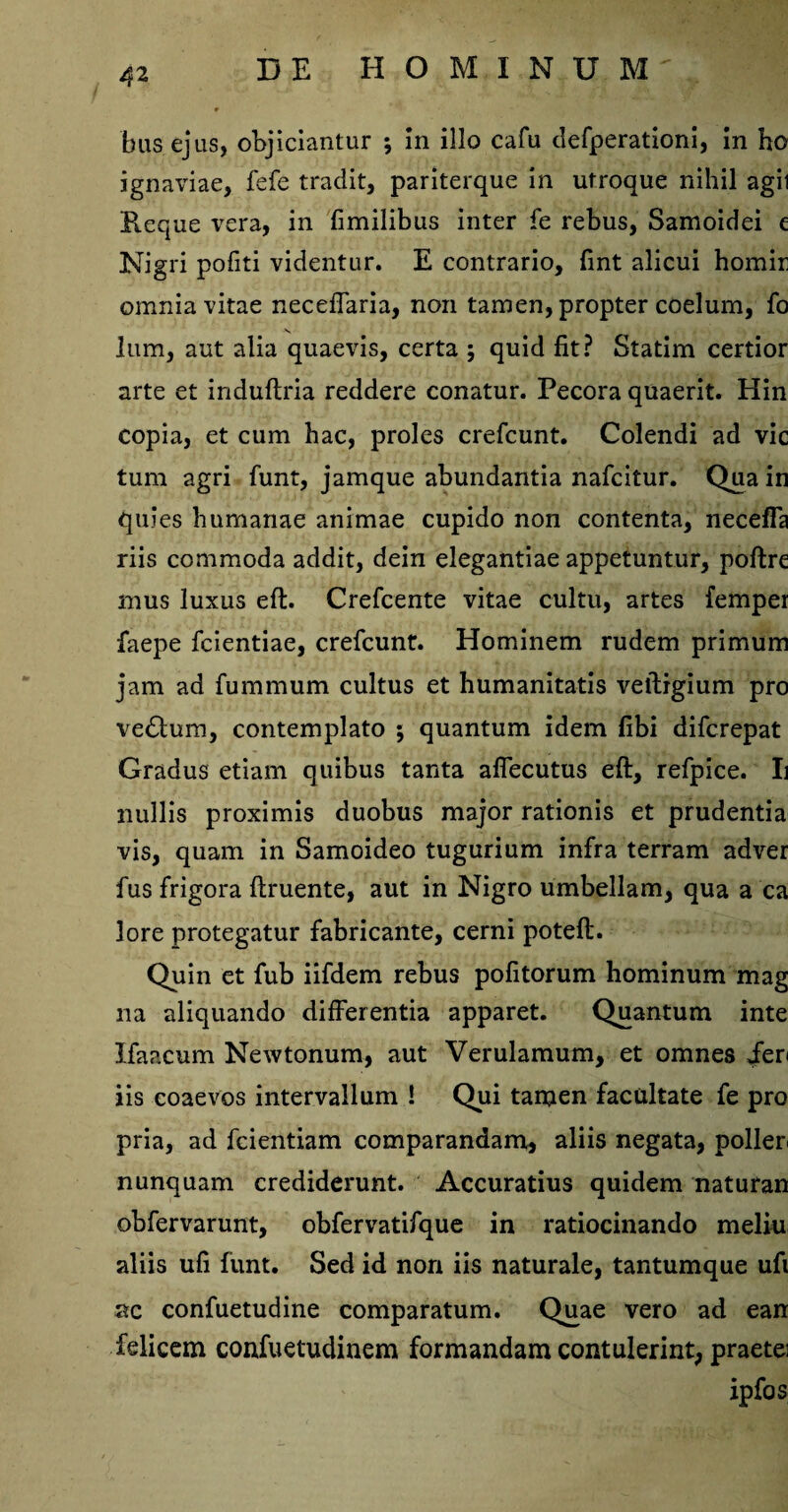 bus ejus, objiciantur ; in illo cafu clefperationi, in ho ignaviae, fefe tradit, pariterque in utroque nihil agit Reque vera, in fimilibus inter fe rebus, Samoidei e Nigri pofiti videntur. E contrario, fint alicui homir omnia vitae neceffaria, non tamen, propter coelum, fo lum, aut alia quaevis, certa ; quid fit? Statim certior arte et induftria reddere conatur. Pecora quaerit. Hin copia, et cum hac, proles crefcunt. Colendi ad vic tum agri funt, jamque abundantia nafcitur. Qua in quies humanae animae cupido non contenta, neceffa riis commoda addit, dein elegantiae appetuntur, poftre mus luxus eft. Crefcente vitae cultu, artes femper faepe fcientiae, crefcunt. Hominem rudem primum jam ad fummum cultus et humanitatis veiligium pro ve£lum, contemplato ; quantum idem fibi difcrepat Gradus etiam quibus tanta affecutus eft, refpice. Ii nullis proximis duobus major rationis et prudentia vis, quam in Samoideo tugurium infra terram adver fus frigora ftruente, aut in Nigro umbellam, qua a ca lore protegatur fabricante, cerni poteft. Quin et fub iifdem rebus pofitorum hominum mag na aliquando differentia apparet. Quantum inte Ifaacum Newtonum, aut Verulamum, et omnes jen iis coaevos intervallum i Qui tamen facultate fe pro pria, ad fcientiam comparandam, aliis negata, poller nunquam crediderunt. Accuratius quidem naturan obfervarunt, obfervatifque in ratiocinando meliu aliis ufi funt. Sed id non iis naturale, tantumque ufi ac confuetudine comparatum. Quae vero ad ean felicem confuetudinem formandam contulerint, praetei ipfos