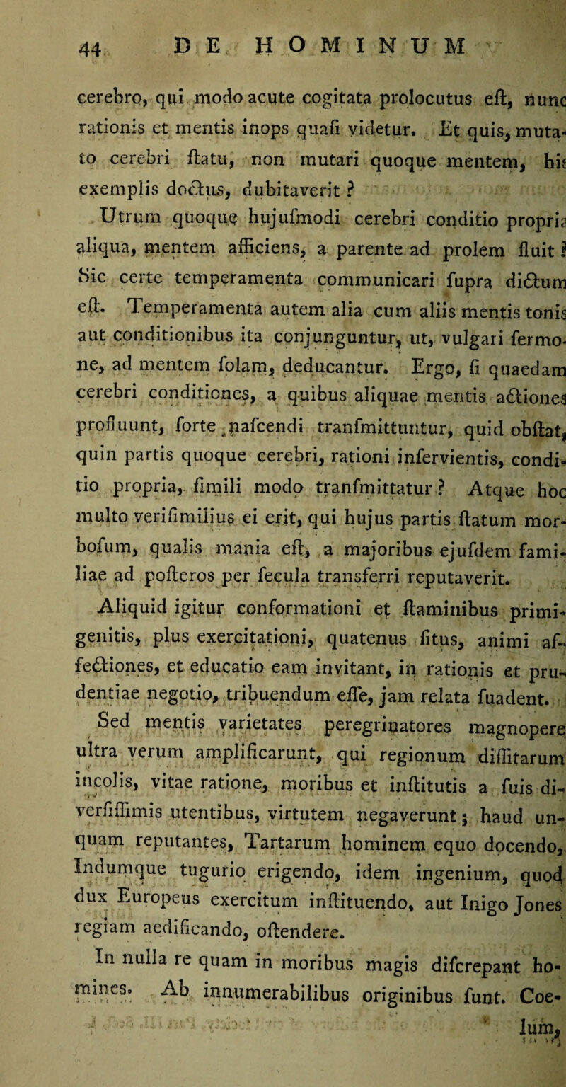 cerebro, qui modo acute cogitata prolocutus eft, nunc rationis et mentis inops quafi yidetur. Et quis, muta¬ to cerebri ftatu, non mutari quoque mentem, hie exemplis dodtus, dubitaverit ? Utrum quoque hujufmodi cerebri conditio proprft aliqua, mentem afficiens, a parente ad prolem fluit f Sic certe temperamenta communicari fupra di&um e(l. 1 emperamenta autem alia cum aliis mentis tonis aut conditionibus ita conjunguntur, ut, vulgari Termo¬ ne, ad mentem folam, deducantur. Ergo, fi quaedam cerebri conditiones, a quibus aliquae mentis adtiones profluunt, forte . pafcendi tranfmittuntur, quid obdat, quin partis quoque cerebri, rationi infervientis, condi¬ tio propria, fimili modo tranfmittatur ? Atque hoc multo veriflmiiius ei erit, qui hujus partis;ftatu-m mor- bofum, qualis mania eft, a majoribus ejufdem fami¬ liae ad pofteros per fecula transferri reputaverit. Aliquid igitur conformationi et flaminibus primi- genitis, plus exercitationi, quatenus fitus, animi af- fe&iones, et educatio eam invitant, in rationis et pru¬ dentiae negotio, tribuendum efle, jam relata fuadent. Sed mentis varietates peregrinatores magnopere ultra verum amplificarunt, qui regionum diditarum incolis, vitae ratione, moribus et inftitutis a fuis di- verfifiimis utentibus, virtutem negaverunt; haud un¬ quam reputantes, Tartarum hominem equo docendo, Indumque tugurio erigendo, idem ingenium, quod dux Europeus exercitum inftituendo, aut Inigo Jones regiam aedificando, oftendere. In nulla re quam in moribus magis difcrepant ho¬ mines. Ad innumerabilibus originibus funt. Coe- I ’ lum, tu