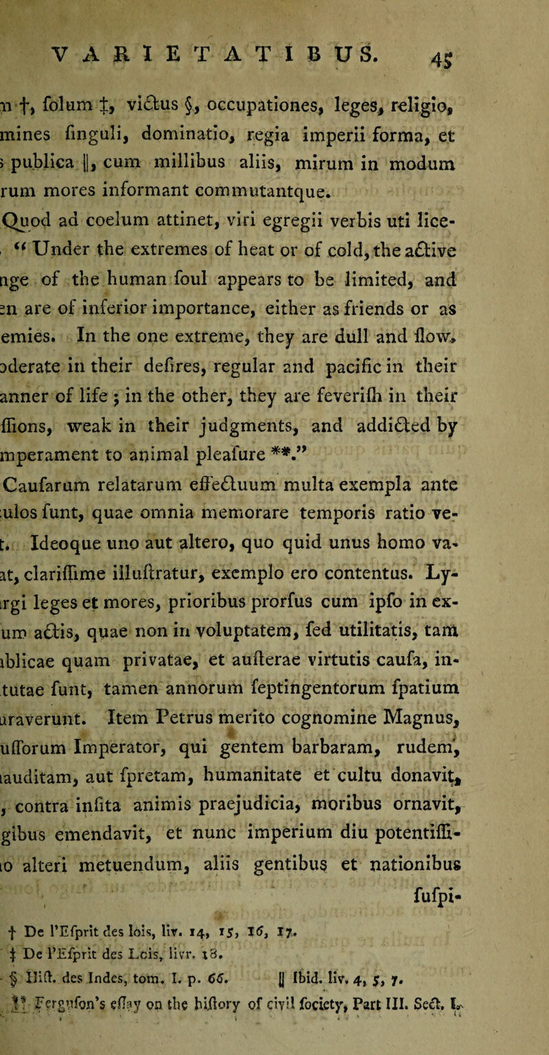 11 t» folum t, vi£lus §, occupationes, leges, religio, mines finguli, dominatio, regia imperii forma, et > publica ||, cum millibus aliis, mirum in modum rum mores informant commutantque. Quod ad coelum attinet, viri egregii verbis uti lice- . ‘‘ Under the extremes of beat or of cold, tbe a£tive nge of tbe human foul appears to be limited, and =n are of inferior importance, eitber as friends or as emies. In the one extreme, they are dull and flow, aderate in tbeir defires, regular and pacific in their anner of life ; in the other, they are feveriih in their fiions, weak in their judgments, and addidted by mperament to animal pleafure **.” Caufarum relatarum effe&uum multa exempla ante :ulos funt, quae omnia memorare temporis ratio ve- t. Ideoque uno aut altero, quo quid unus homo va- at, clariffime iiluftratur, exemplo ero contentus. Ly- irgi leges et mores, prioribus prorfus cum ipfo in ex- um a£bis, quae non in voluptatem, fed utilitatis, tam iblicae quam privatae, et auflerae virtutis caufa, in¬ tutae funt, tamen annorum feptingentorum fpatium araverunt. Item Petrus merito cognomine Magnus, ufibrum Imperator, qui gentem barbaram, rudem', lauditam, aut fpretam, humanitate et cultu donavi^ , contra infita animis praejudicia, moribus ornavit, gibus emendavit, et nunc imperium diu potentiffi- [Q alteri metuendum, aliis gentibus et nationibus fufpi- f De 1’Efprit des lois, liv. 14, 15, 16, 17. ^ De 1’Efprit des Leis» livr. x3. - § ilift. des Indes, tom. I. p. 66. JJ Ibid. liv. 4, $, 7. V Ferg>ifon’s eflay on tbe htjftory of ciyil foriety, Part III. Sedi, k