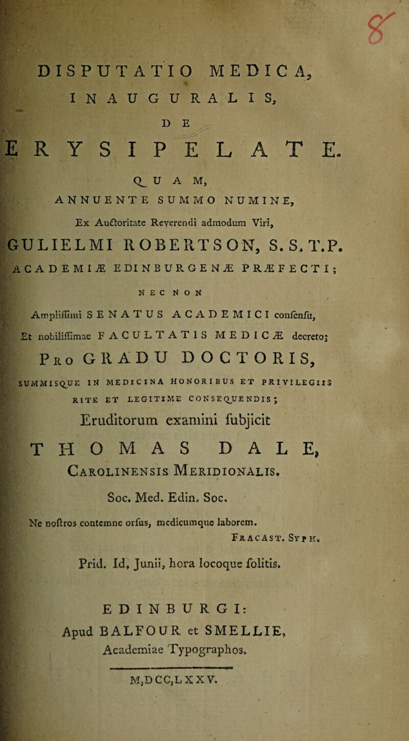 IN AUGURALIS, D E ERYSIPELATE. CR U A M, ANNUENTE SUMMO NUMINE, Ex Auctoritate Reyerendi admodum Viri, GULIELMI ROBERTSON, S.S.T.P. ACADEMIJE EDINBURGENiE PROFECTI; NEC NON Ampliffimi SENATUS ACADEMICI confenftz. Et nobiliffimae FACULTATIS MEDICJE decreto; Pro GltADU DOCTORIS, SUMMI SQ_U E IN MEDICINA HONORIBUS ET PRIVILEGIIS RITE ET LEGITIME CONSEQUENDIS; Eruditorum examini fubjicit T H O M A S D A L E, Carolinensis Meridionalis. Soc. Med. Edicu Soc. Ne noftros contemne orfus, medicumque laborem. Fr ACAST. Sy? H. Prid. Id, Junii, hora locoque folitis. EDINBURGI: Apud BALFOUR et SMELLIE, Academiae Typographos. MjD CC,L XXV,