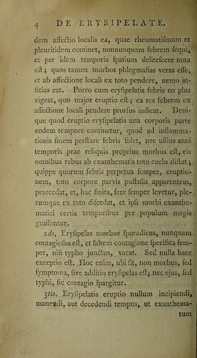 dem affectio localis ea, quae rheumatifmum et pleuritidem continet, nonnunquam febrem fequi, et per idem temporis fpatium delitefcere nota eft ; quos tamen morbos phlegmafias veras efle, et ab affectione locali ex toto pendere, nemo in¬ ficias eat. Porro cum eryfipelatis febris eo plus vigeat, quo major eruptio eft; ea res febrem ex affectione locali pendere prorfus indicat. Deni¬ que quod eruptio eryfipelatis una corporis parte eodem tempore continetur, quod ad inflamma¬ tionis finem perflare febris folet, nec ullius anni temporis prae reliquis proprius morbus eft, eis omnibus rebus ab exanthematis toto coelo diftat; quippe quorum febris perpetua femper, eruptio¬ nem, toto corpore parvis puftulis apparentem, praecedat, et, hac finita, fere femper levetur, ple¬ rumque ex toto difccdat, et ipfi morbi exanthe¬ matici certis temporibus per populum magis graffentur. idoj Eryfipelas morbus fporadicus, nunquam contagiofus eft, et faltem contagione fpecifica fem¬ per, nifi typho junctus, vacat. Sed nulla haec exceptio eft. Hoc enim, ubi fit, non morbus, fed lymptoma, five additio eryfipelas eft; nec ejus, fed typhi, fic contagio fpargitur. 3tio, Eryfipelatis eruptio nulluin incipiendi, manendi, amt decedendi tempus, ut exanthema¬ tum