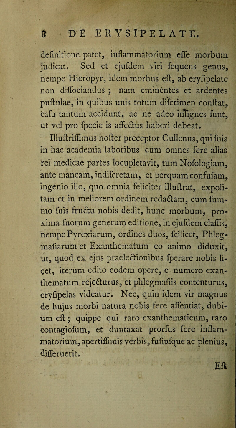 definitione patet, inflammatorium effe morbum judicat. Sed et ejufdem viri fequens genus, nempe Hieropyr, idem morbus effc, ab eryfipelate non difTociandus ; nam eminentes et ardentes pudulae, in quibus unis totum difcrimen condat, cafu tantum accidunt, ac ne adeo inlignes funt, ut vel pro fpecie is affectus haberi debeat. Illuflriffimus noder preceptor Cullenus, qui fuis in hac academia laboribus cum omnes fere alias rei medicae partes locupletavit, tum Nofologiam, ante mancam, indifcretam, et perquam confufam, ingenio illo, quo omnia feliciter illudrat, expoli¬ tam et in meliorem ordinem redaCtam, cum fum- mo fuis fruCtu nobis dedit, hunc morbum, pro¬ xima fuorum generum editione, in ejufdem cladis, nempe Pyrexiarum, ordines duos, fcilicet, Phleg- mafiarum et Exanthematum eo animo diduxit, ut, quod ex ejus praelectionibus fperare nobis li¬ get, iterum edito eodem opere, e numero exan¬ thematum rejeCturus, et phlegmafiis contenturus, eryfipelas videatur. Nec, quin idem vir magnus de hujus morbi natura nobis fere affentiat, dubi¬ um ed; quippe qui raro exanthematicum, raro contagiofum, et duntaxat prorfus fere indam- matorium, apertidimis verbis, fufiufque ac plenius, djfferuerit. Ed