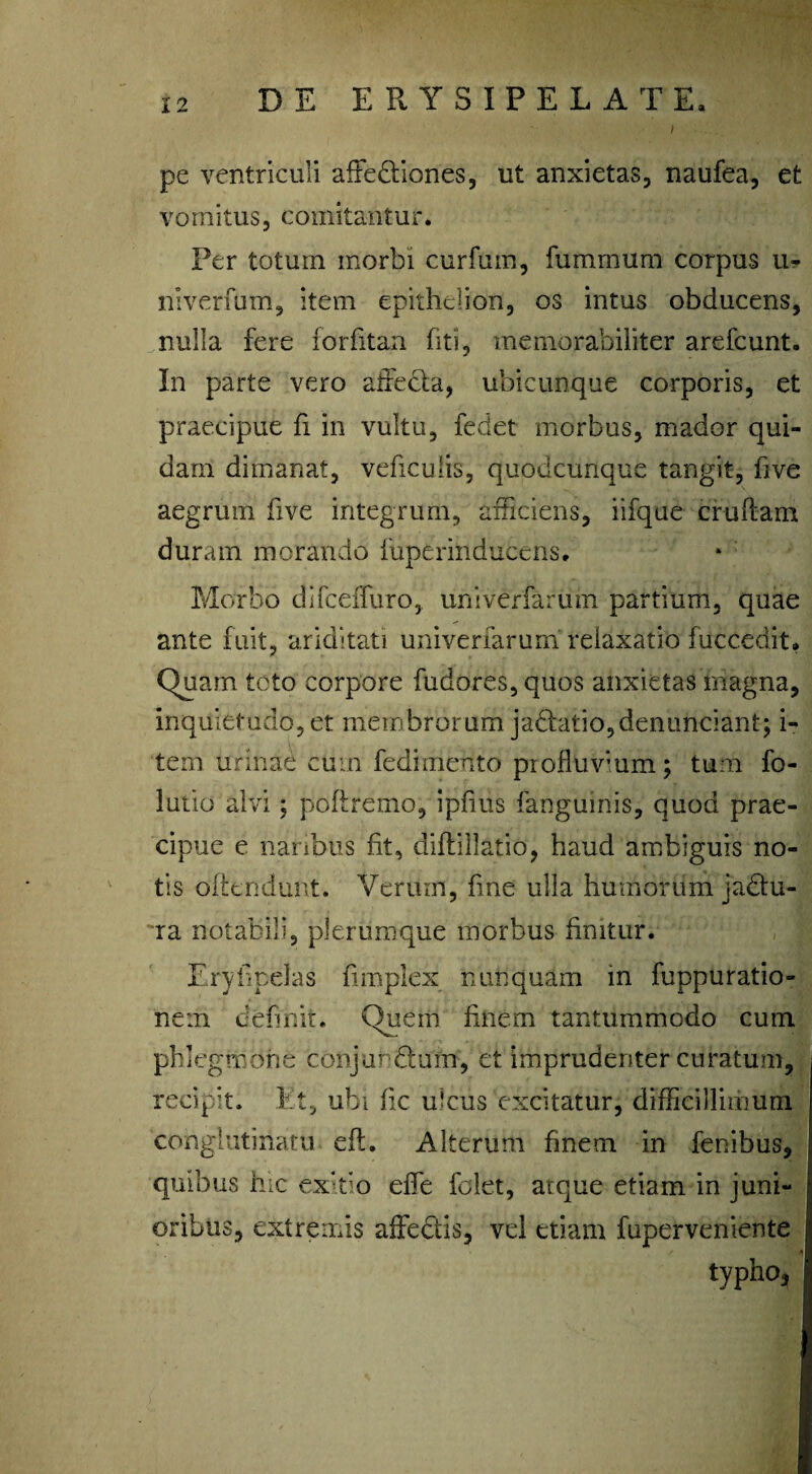 i pe ventriculi affediones, ut anxietas, naufea, et vomitus, comitantur. Per totum morbi curium, fummum corpus u- niverfum, item epithelion, os intus obducens, nulla fere forfitan fiti, memorabiliter arefcunt. In parte vero adeda, ubicunque corporis, et praecipue fi in vultu, fedet morbus, mador qui¬ dam dimanat, veficulis, quodcunque tangit, five aegrum five integrum, afficiens, iifque crudam duram morando fuperinducens. Morbo difceffuro, univerfaruin partium, quae ante fuit, ariditati univerfarum relaxatio fuccedit. Quam tcto corpore fudores, quos anxietas magna, inquietudo,et membrorum jadatio,dentinciant; i- tem urinae cum fedimento profluvium; tum fo- lutio alvi; poflremo, ipfiiis fangumis, quod prae¬ cipue e naribus fit, diftillatio, haud ambiguis no¬ tis offendunt. Verum, fine ulla humorum jadu- ra notabili, plerumque morbus finitur. Eryfipelas fimplex nunquam in fuppuratio- ne:n definit. Quem finem tantummodo cum phlegmone conjurdum, et imprudenter curatum, recipit. Et, ubi fic ulcus excitatur, difficillimum conglutinatu eft. Alterum finem in fenibus, quibus hic ex:tio efle folet, atque etiam in juni¬ oribus, extremis adedis, vel etiam fuperveniente typho.