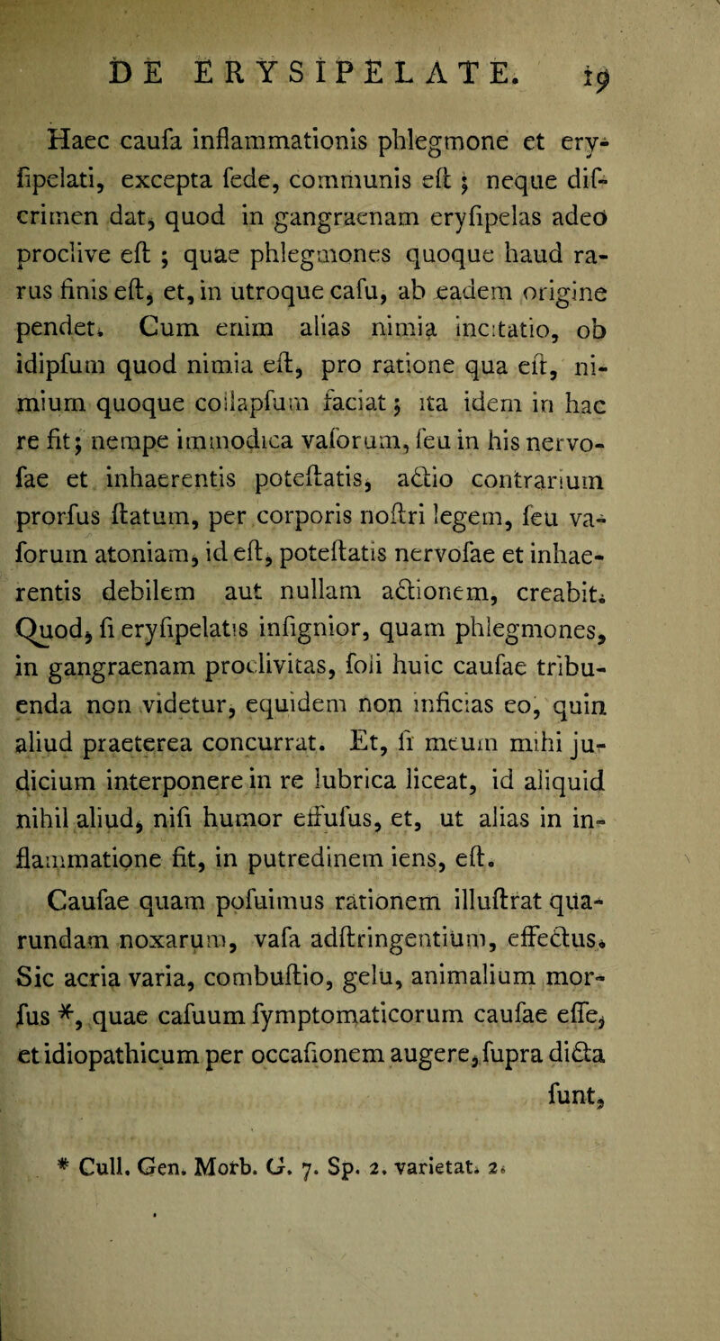 Haec caufa inflammationis phlegmone et ery- fipelati, excepta fede, communis efl: ; neque dif- crimen dat, quod in gangraenam eryfipelas adeo proclive efl; ; quae phlegmones quoque haud ra¬ rus finis eftj et, in utroque cafu, ab eadem origine pendet* Cum enim alias nimia incitatio, ob idipfum quod nimia efl:, pro ratione qua efl, ni¬ mium quoque coilapfurn faciat ; ita idem in hac re fit; nempe immodica vaforum, feu in his nervo- fae et inhaerentis poteftatis, adiio contrarium prorfus flatum, per corporis noflri legem, feu va¬ forum atoniam, id efl, poteftatis nervofae et inhae¬ rentis debilem aut nullam adionem, creabit* Chiod, fi eryflpelatis infignior, quam phlegmones, in gangraenam proclivitas, foii huic caufae tribu¬ enda non videtur, equidem non inficias eo, quin aliud praeterea concurrat. Et, ii meum mihi ju¬ dicium interponere in re lubrica liceat, id aliquid nihil aliud, nifi humor effufus, et, ut alias in in¬ flammatione fit, in putredinem iens, efl. Caufae quam pofuimus rationem illuftrat qiia- rundam noxarum, vafa adftringentium, effetius* Sic acria varia, combuffio, gelu, animalium mor- fus *, quae cafuum fymptomaticorum caufae effe, et idiopathicum per occaflonem augere, fupra di&a funt. # Culi. Gen. Morb. G. 7. Sp. 2. varietat. 2*