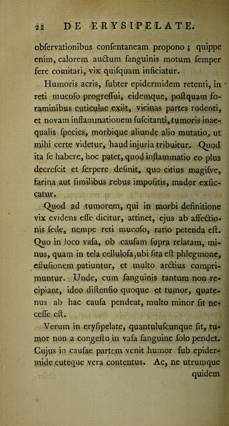 obfervationibus confentaneam propono ; quippe enim, calorem au&um fanguinis motum femper fere comitari, vix quifquam inficiatur. Humoris acris, fubter epidermidem retenti, in * reti mucofo progrefiui, eidemque, poftquam fo¬ raminibus cuticulae e^iit, vicinas partes rodenti, et novam inflammationem fufcitanti, tumoris inae¬ qualis fpecies, morbique aliunde alio mutatio, ut mihi certe videtur, haud injuria tribuitur. Quod ita fe habere, hoc patet, quod inflammatio eo plus decrefcit et ferpere definit, quo citius magitve, farina aut fimihbus rebus impolitis, madpr exfic- catur. Quod ad tumorem, qui in morbi definitione vix evidens efie dicitur, attinet, ejus ab affe&io- nis fede, nempe reti mucofo, ratio petenda eft. Quo in loco vafa, ob caufam fupra relatam, mi¬ nus, quam in tela cellulofa;ubi fitaeft phlegmone, efiufionem patiuntur, et multo ardius compri¬ muntur. Unde, cum fanguinis tantum non re¬ cipiant, ideo diftenfio quoque et tumor, quate¬ nus ab hac caufa pendeat, multo minor fit ne- cefle eft. Verum in eryfipelate, quantulufcunque fit, tu¬ mor non a congefto in vafa fanguine folo pendet. Cujus in caufae partem venit humor fub epider¬ mide cuteque vera contentus. Ac, ne utrumque quidem