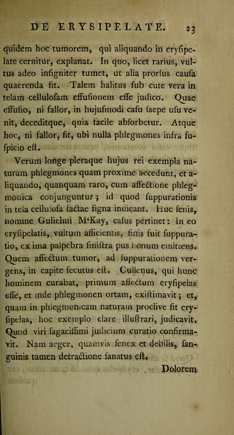 quidem hoc tumorem, qui aliquando in eryfipe- late cernitur, explanat. In quo, licet rarius, vul¬ tus adeo infigniter tumet, ut alia prorlus caufa quaerenda fit. Talem halitus fub cute vera in telam cellulofam effufionem elle judico. Quae effufio, ni fallor, in hujufmodi cafu faepe ufu ve¬ nit, deceditque, quia facile abforbetur. Atque hoc, ni fallor, fit, ubi nulla phlegmones infra fu- fpicio eft. Verum longe pleraque hujus rei exempla na¬ turam phlegmones quam proxime accedunt, et a- liquando, quanquam raro, cum affectione phleg- monica conjunguntur \ id quod fuppurationis in tela celluiofa ia&ae figna indicant, tluc fenis, nomine Gulielmi M6Kay, cafus pertinet: ln eo eryfipelatis, vultum afficientis, finis fuit fuppura- tio, ex ima palpebra finiftra pus I onum emittens. Quem affedum tumor, ad luppurationem ver¬ gens, in capite fecutus eit. Culienus, qui hunc hominem curabat, primum affebtum eryfipelas effe, et mde phlegmonen ortam, exiftimavit; et, quam in phlegmonicam naturam proclive fit ery- fipelas, hoc exemplo clare illuftrari, judicavit. Quod viri fagaciffimi judicium curatio confirma¬ vit. Nam aeger, quamvis fenex et debilis, fan- guinis tamen detradbone fanatus eft* Dolorem