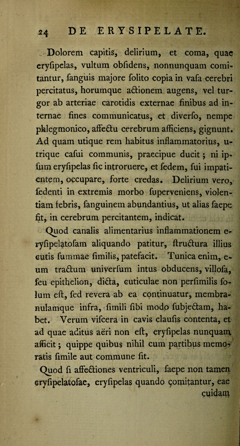 Dolorem capitis, delirium, et coma, quaq eryfipelas, vultum obfidens, nonnunquatn cornis tantur, fanguis majore folito copia in vafa cerebri percitatus, horumque adtionem augens, vel tur- gor ab arteriae carotidis externae finibus ad in¬ ternae fines communicatus, et diverfo, nempe pklegmonico, affedtu cerebrum afficiens, gignunt. Ad quam utique rem habitus inflammatorius, u- trique cafui communis, praecipue ducit; ni ip- fnm eryfipelas fic introruere, et fedem, fui impati¬ entem, occupare, forte credas. Delirium vero, fedenti in extremis morbo fuperveniens, violen¬ tiam febris, fanguinem abundantius, ut alias faepe fit, in cerebrum percitantem, indicat. Quod canalis alimentarius inflammationem ryfipelatofam aliquando patitur, flrudfura illius cutis fummae fimilis, patefacit. Tunica enim, e- um tradtum univerfum intus obducens, villofa, feu epithelion, didta, cuticulae non perfimilis fo- lum efl, fed revera ab ea continuatur, membra¬ nula mque infra, fimili fibi modo fubjedtam, ha¬ bet. Verum vifcera in cavis claufis contenta, et ad quae aditus aeri non efl, eryfipelas nunquam, afficit; quippe quibus nihil cum partibps memq? ratis fimile aut commune fit. Quod fi affe&iones ventriculi, faepe non tamen eryfipelatofae, eryfipelas quando ^omitantur, eae cuidam